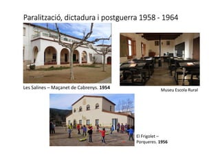 Paralització, dictadura i postguerra 1958Paralització, dictadura i postguerra 1958Paralització, dictadura i postguerra 1958Paralització, dictadura i postguerra 1958 ---- 1964196419641964
Museu Escola RuralLes Salines – Maçanet de Cabrenys. 1954
El Frigolet –
Porqueres. 1956
 