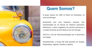 Quem Somos?
O grupo nasceu em 1904 no Marco de Canaveses, no
norte de Portugal.
Atualmente tem uma cobertura nacional, com
representação de 16 marcas da indústria automóvel,
Matrizauto, a maior megastore de veículos seminovos e
a master franchise da Sixt Renta-a-Car em Portugal.
2010 foi o ano da internacionalização com a Automotriz
em Angola.
Presentemente, o Grupo JAP está presente em Angola,
Moçambique, Uganda, Tanzânia e Quénia.
 