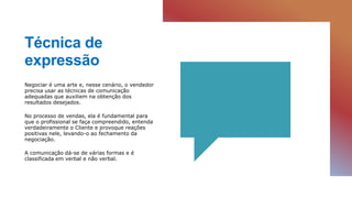 Técnica de
expressão
Negociar é uma arte e, nesse cenário, o vendedor
precisa usar as técnicas de comunicação
adequadas que auxiliem na obtenção dos
resultados desejados.
No processo de vendas, ela é fundamental para
que o profissional se faça compreendido, entenda
verdadeiramente o Cliente e provoque reações
positivas nele, levando-o ao fechamento da
negociação.
A comunicação dá-se de várias formas e é
classificada em verbal e não verbal.
 