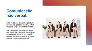 Comunicação
não verbal:
Está relacionada com a postura,
aparência, gestos, faciais, olhar,
reações corporais entre outras.
Um vendedor precisa ser hábil
em todos os sentidos, quaisquer
expressões escritas ou falada
podem ser compreendidas pelo
cliente como inadequadas.
 
