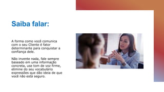 Saiba falar:
A forma como você comunica
com o seu Cliente é fator
determinante para conquistar a
confiança dele.
Não invente nada, fale sempre
baseado em uma informação
concreta, use tom de voz firme,
elimine do seu vocabulário
expressões que dão ideia de que
você não está seguro.
 
