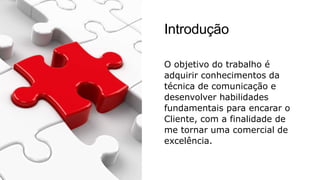 Introdução
O objetivo do trabalho é
adquirir conhecimentos da
técnica de comunicação e
desenvolver habilidades
fundamentais para encarar o
Cliente, com a finalidade de
me tornar uma comercial de
excelência.
 
