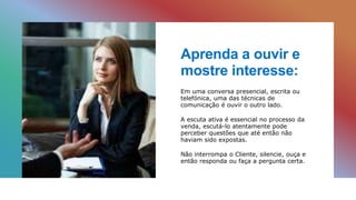 Aprenda a ouvir e
mostre interesse:
Em uma conversa presencial, escrita ou
telefónica, uma das técnicas de
comunicação é ouvir o outro lado.
A escuta ativa é essencial no processo da
venda, escutá-lo atentamente pode
perceber questões que até então não
haviam sido expostas.
Não interrompa o Cliente, silencie, ouça e
então responda ou faça a pergunta certa.
 