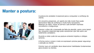 Manter a postura:
A postura do vendedor é essencial para a conquistar a confiança do
cliente.
Em encontro presencial, um aperto de mão muito fraco pode
demonstrar falta de confiança e muito forte nervosismo.
Balançar as mãos, mexer as pernas e pés também expressa
nervosismo e insegurança.
Desviar o olhar dá a impressão de falta de atenção, assim como baixá-
las, enquanto responde algo pode caracterizar que não está a ser
totalmente verdadeiro.
Durante a visita cuide da sua postura evitando trejeitos e códigos
sonoros.
A forma como o corpo e rosto se expressam precisa passar segurança
e atenção ao cliente.
Concluir que um vendedor deve desenvolver habilidades fundamentais
para encarar os clientes.
 