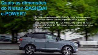 Quais as dimensões
do Nissan QASHQAI
e-POWER?
As dimensões do novo QASHQAI são bastante interessantes,
assumindo-se como um veículo perfeito para o quotidiano.
Com um comprimento de 4,425 metros, uma largura de 1,835
metros, uma altura de 1,625 metros e uma distância entre eixos
de 2,665 metros.
 