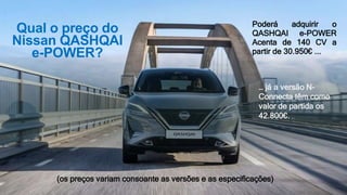 Qual o preço do
Nissan QASHQAI
e-POWER?
Poderá adquirir o
QASHQAI e-POWER
Acenta de 140 CV a
partir de 30.950€ ...
(os preços variam consoante as versões e as especificações)
… já a versão N-
Connecta têm como
valor de partida os
42.800€.
 