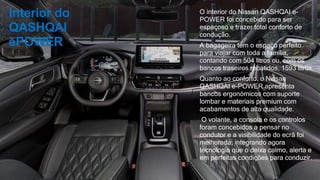 Interior do
QASHQAI
ePOWER
O interior do Nissan QASHQAI e-
POWER foi concebido para ser
espaçoso e trazer total conforto de
condução.
A bagageira tem o espaço perfeito
para viajar com toda a família,
contando com 504 litros ou, com os
bancos traseiros rebatidos, 1593 litros.
Quanto ao conforto, o Nissan
QASHQAI e-POWER apresenta
bancos ergonómicos com suporte
lombar e materiais premium com
acabamentos de alta qualidade.
O volante, a consola e os controlos
foram concebidos a pensar no
condutor e a visibilidade do ecrã foi
melhorada, integrando agora
tecnologia que o deixa calmo, alerta e
em perfeitas condições para conduzir.
 