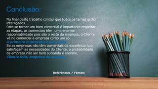 No final deste trabalho concluí que todos os temas estão
interligados.
Para se tornar um bom comercial é importante respeitar
as etapas, os comerciais têm uma enorme
responsabilidade pois são o rosto da empresa, o Cliente
vê no comercial a empresa como um só.
A primeira impressão é que conta.
Se as empresas não têm comerciais de excelência que
satisfaçam as necessidades do Cliente, a probabilidade
da empresa não ser bem sucedida é enorme.
Cliente feliz, empresa de sucesso.
Referências / Fontes:
https://www.grupojap.pt
https://www.nissan.pt/veiculos/novos-
veiculos/qasqhai.htm
https://maistreinamento.com.br/blog/
Conclusão:
 