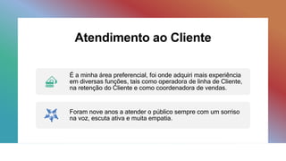 Atendimento ao Cliente
É a minha área preferencial, foi onde adquiri mais experiência
em diversas funções, tais como operadora de linha de Cliente,
na retenção do Cliente e como coordenadora de vendas.
Foram nove anos a atender o público sempre com um sorriso
na voz, escuta ativa e muita empatia.
 
