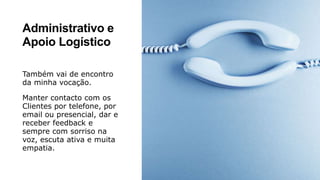 Administrativo e
Apoio Logístico
Também vai de encontro
da minha vocação.
Manter contacto com os
Clientes por telefone, por
email ou presencial, dar e
receber feedback e
sempre com sorriso na
voz, escuta ativa e muita
empatia.
 