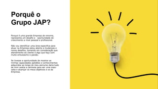 Porquê o
Grupo JAP?
Porque é uma grande Empresa de renome,
representa um desafio e oportunidade de
crescimento a nível pessoal e profissional.
Não vou identificar uma área especifica para
atuar na Empresa estou aberta a mudanças e
novos desafios, tomando em consideração que
atendimento ao cliente é algo que faço com
muito entusiasmo e paixão.
Se tivesse a oportunidade de mostrar as
minhas capacidades aptidões e conhecimentos
adquiridos ao longo do meu percurso daria tudo
de mim vestia a camisola para ser uma mais-
valia e alcançar os meus objetivos e os da
Empresa.
 