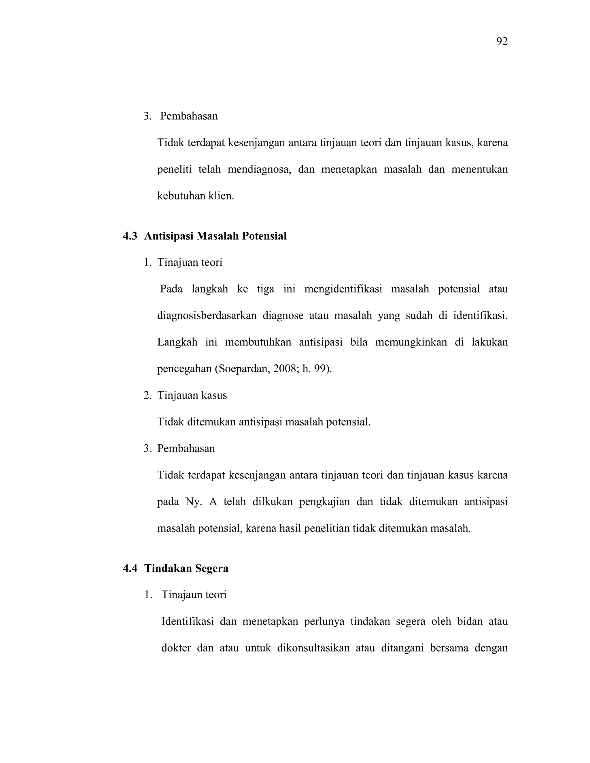 92
3. Pembahasan
Tidak terdapat kesenjangan antara tinjauan teori dan tinjauan kasus, karena
peneliti telah mendiagnosa, dan menetapkan masalah dan menentukan
kebutuhan klien.
4.3 Antisipasi Masalah Potensial
1. Tinajuan teori
Pada langkah ke tiga ini mengidentifikasi masalah potensial atau
diagnosisberdasarkan diagnose atau masalah yang sudah di identifikasi.
Langkah ini membutuhkan antisipasi bila memungkinkan di lakukan
pencegahan (Soepardan, 2008; h. 99).
2. Tinjauan kasus
Tidak ditemukan antisipasi masalah potensial.
3. Pembahasan
Tidak terdapat kesenjangan antara tinjauan teori dan tinjauan kasus karena
pada Ny. A telah dilkukan pengkajian dan tidak ditemukan antisipasi
masalah potensial, karena hasil penelitian tidak ditemukan masalah.
4.4 Tindakan Segera
1. Tinajaun teori
Identifikasi dan menetapkan perlunya tindakan segera oleh bidan atau
dokter dan atau untuk dikonsultasikan atau ditangani bersama dengan
 
