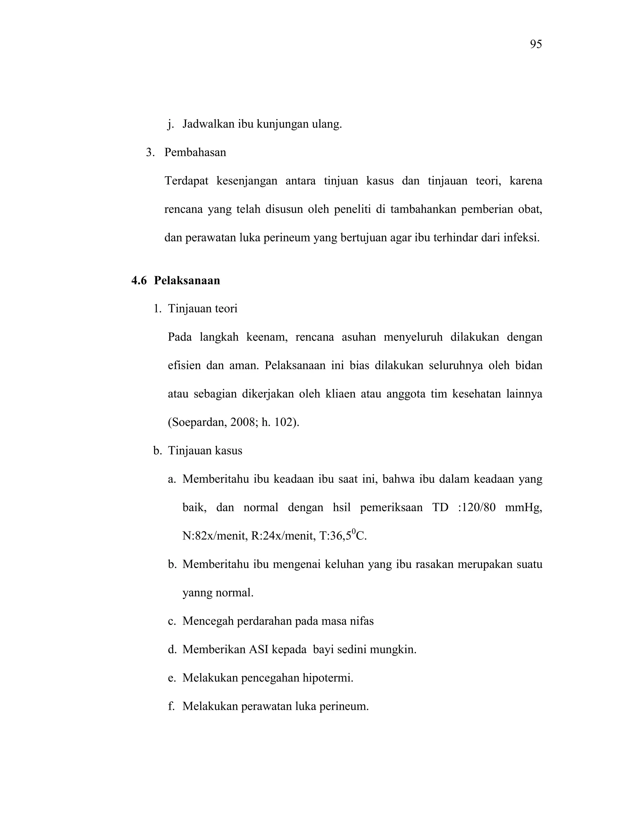 95
j. Jadwalkan ibu kunjungan ulang.
3. Pembahasan
Terdapat kesenjangan antara tinjuan kasus dan tinjauan teori, karena
rencana yang telah disusun oleh peneliti di tambahankan pemberian obat,
dan perawatan luka perineum yang bertujuan agar ibu terhindar dari infeksi.
4.6 Pelaksanaan
1. Tinjauan teori
Pada langkah keenam, rencana asuhan menyeluruh dilakukan dengan
efisien dan aman. Pelaksanaan ini bias dilakukan seluruhnya oleh bidan
atau sebagian dikerjakan oleh kliaen atau anggota tim kesehatan lainnya
(Soepardan, 2008; h. 102).
b. Tinjauan kasus
a. Memberitahu ibu keadaan ibu saat ini, bahwa ibu dalam keadaan yang
baik, dan normal dengan hsil pemeriksaan TD :120/80 mmHg,
N:82x/menit, R:24x/menit, T:36,50
C.
b. Memberitahu ibu mengenai keluhan yang ibu rasakan merupakan suatu
yanng normal.
c. Mencegah perdarahan pada masa nifas
d. Memberikan ASI kepada bayi sedini mungkin.
e. Melakukan pencegahan hipotermi.
f. Melakukan perawatan luka perineum.
 
