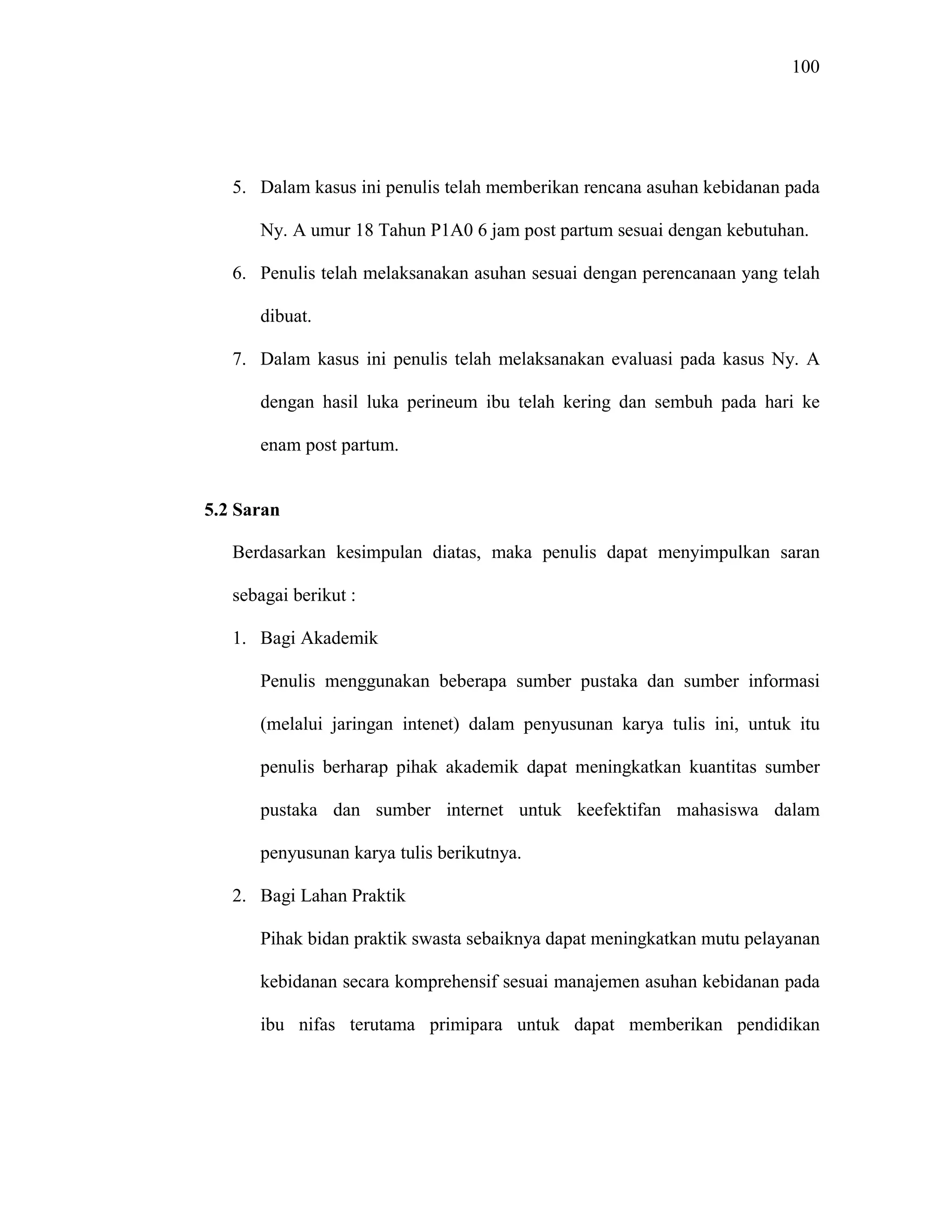 100
5. Dalam kasus ini penulis telah memberikan rencana asuhan kebidanan pada
Ny. A umur 18 Tahun P1A0 6 jam post partum sesuai dengan kebutuhan.
6. Penulis telah melaksanakan asuhan sesuai dengan perencanaan yang telah
dibuat.
7. Dalam kasus ini penulis telah melaksanakan evaluasi pada kasus Ny. A
dengan hasil luka perineum ibu telah kering dan sembuh pada hari ke
enam post partum.
5.2 Saran
Berdasarkan kesimpulan diatas, maka penulis dapat menyimpulkan saran
sebagai berikut :
1. Bagi Akademik
Penulis menggunakan beberapa sumber pustaka dan sumber informasi
(melalui jaringan intenet) dalam penyusunan karya tulis ini, untuk itu
penulis berharap pihak akademik dapat meningkatkan kuantitas sumber
pustaka dan sumber internet untuk keefektifan mahasiswa dalam
penyusunan karya tulis berikutnya.
2. Bagi Lahan Praktik
Pihak bidan praktik swasta sebaiknya dapat meningkatkan mutu pelayanan
kebidanan secara komprehensif sesuai manajemen asuhan kebidanan pada
ibu nifas terutama primipara untuk dapat memberikan pendidikan
 
