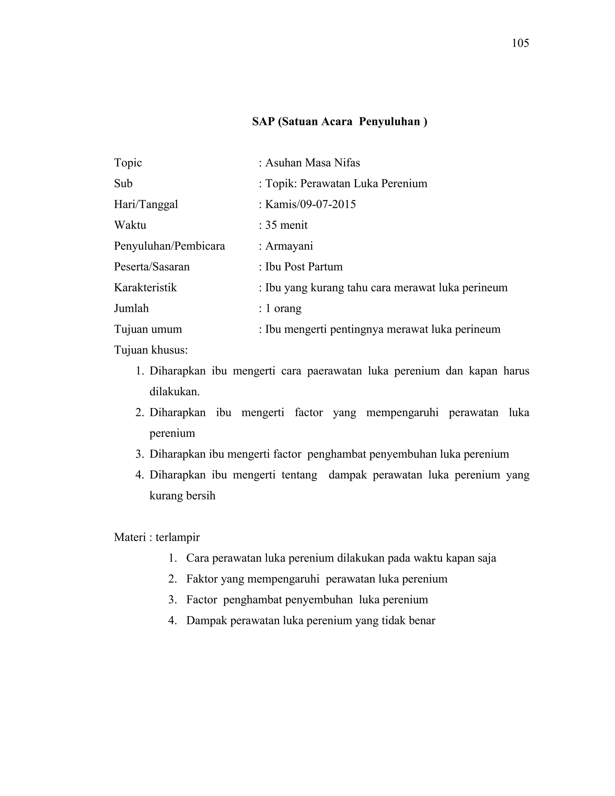 105
SAP (Satuan Acara Penyuluhan )
Topic : Asuhan Masa Nifas
Sub : Topik: Perawatan Luka Perenium
Hari/Tanggal : Kamis/09-07-2015
Waktu : 35 menit
Penyuluhan/Pembicara : Armayani
Peserta/Sasaran : Ibu Post Partum
Karakteristik : Ibu yang kurang tahu cara merawat luka perineum
Jumlah : 1 orang
Tujuan umum : Ibu mengerti pentingnya merawat luka perineum
Tujuan khusus:
1. Diharapkan ibu mengerti cara paerawatan luka perenium dan kapan harus
dilakukan.
2. Diharapkan ibu mengerti factor yang mempengaruhi perawatan luka
perenium
3. Diharapkan ibu mengerti factor penghambat penyembuhan luka perenium
4. Diharapkan ibu mengerti tentang dampak perawatan luka perenium yang
kurang bersih
Materi : terlampir
1. Cara perawatan luka perenium dilakukan pada waktu kapan saja
2. Faktor yang mempengaruhi perawatan luka perenium
3. Factor penghambat penyembuhan luka perenium
4. Dampak perawatan luka perenium yang tidak benar
 