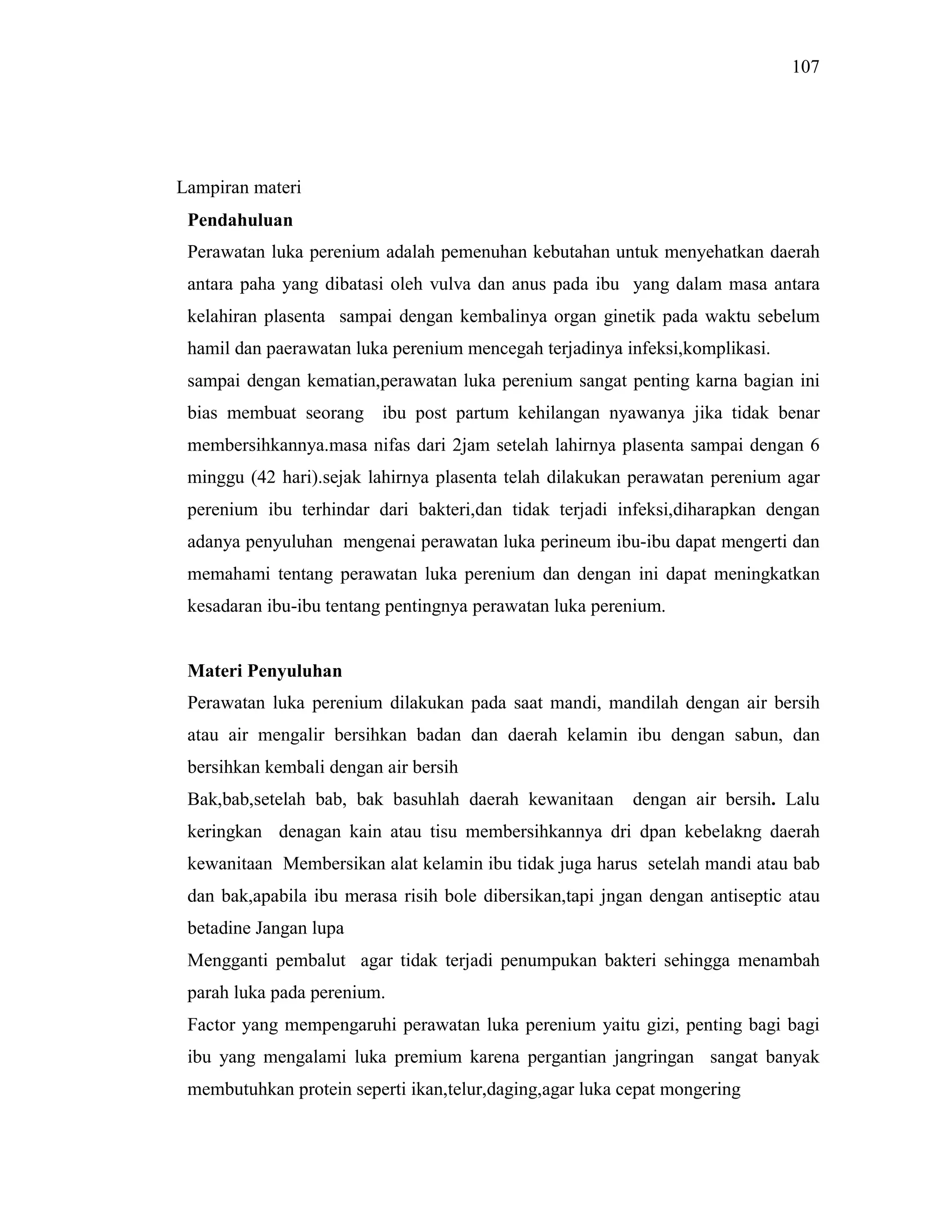 107
Lampiran materi
Pendahuluan
Perawatan luka perenium adalah pemenuhan kebutahan untuk menyehatkan daerah
antara paha yang dibatasi oleh vulva dan anus pada ibu yang dalam masa antara
kelahiran plasenta sampai dengan kembalinya organ ginetik pada waktu sebelum
hamil dan paerawatan luka perenium mencegah terjadinya infeksi,komplikasi.
sampai dengan kematian,perawatan luka perenium sangat penting karna bagian ini
bias membuat seorang ibu post partum kehilangan nyawanya jika tidak benar
membersihkannya.masa nifas dari 2jam setelah lahirnya plasenta sampai dengan 6
minggu (42 hari).sejak lahirnya plasenta telah dilakukan perawatan perenium agar
perenium ibu terhindar dari bakteri,dan tidak terjadi infeksi,diharapkan dengan
adanya penyuluhan mengenai perawatan luka perineum ibu-ibu dapat mengerti dan
memahami tentang perawatan luka perenium dan dengan ini dapat meningkatkan
kesadaran ibu-ibu tentang pentingnya perawatan luka perenium.
Materi Penyuluhan
Perawatan luka perenium dilakukan pada saat mandi, mandilah dengan air bersih
atau air mengalir bersihkan badan dan daerah kelamin ibu dengan sabun, dan
bersihkan kembali dengan air bersih
Bak,bab,setelah bab, bak basuhlah daerah kewanitaan dengan air bersih. Lalu
keringkan denagan kain atau tisu membersihkannya dri dpan kebelakng daerah
kewanitaan Membersikan alat kelamin ibu tidak juga harus setelah mandi atau bab
dan bak,apabila ibu merasa risih bole dibersikan,tapi jngan dengan antiseptic atau
betadine Jangan lupa
Mengganti pembalut agar tidak terjadi penumpukan bakteri sehingga menambah
parah luka pada perenium.
Factor yang mempengaruhi perawatan luka perenium yaitu gizi, penting bagi bagi
ibu yang mengalami luka premium karena pergantian jangringan sangat banyak
membutuhkan protein seperti ikan,telur,daging,agar luka cepat mongering
 
