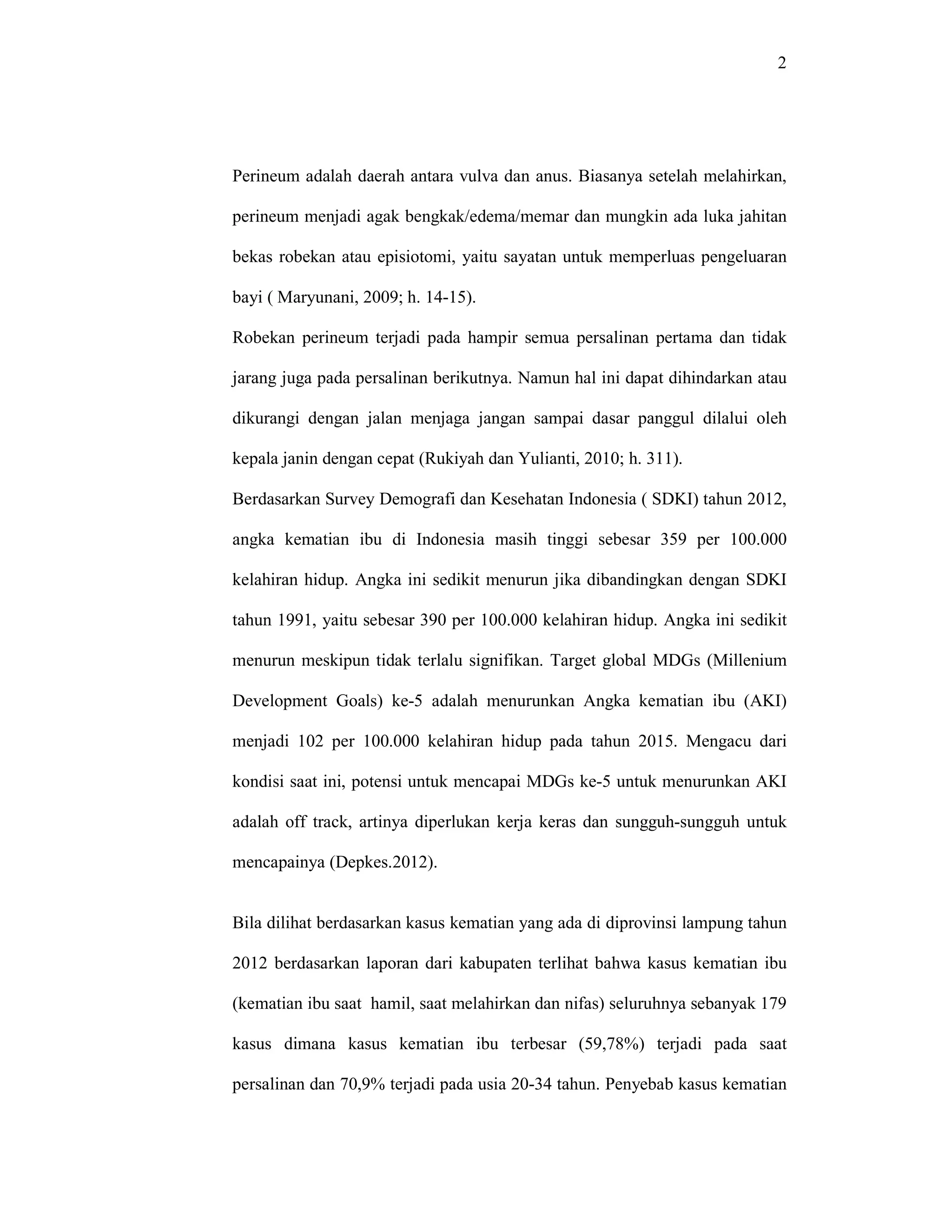 2
Perineum adalah daerah antara vulva dan anus. Biasanya setelah melahirkan,
perineum menjadi agak bengkak/edema/memar dan mungkin ada luka jahitan
bekas robekan atau episiotomi, yaitu sayatan untuk memperluas pengeluaran
bayi ( Maryunani, 2009; h. 14-15).
Robekan perineum terjadi pada hampir semua persalinan pertama dan tidak
jarang juga pada persalinan berikutnya. Namun hal ini dapat dihindarkan atau
dikurangi dengan jalan menjaga jangan sampai dasar panggul dilalui oleh
kepala janin dengan cepat (Rukiyah dan Yulianti, 2010; h. 311).
Berdasarkan Survey Demografi dan Kesehatan Indonesia ( SDKI) tahun 2012,
angka kematian ibu di Indonesia masih tinggi sebesar 359 per 100.000
kelahiran hidup. Angka ini sedikit menurun jika dibandingkan dengan SDKI
tahun 1991, yaitu sebesar 390 per 100.000 kelahiran hidup. Angka ini sedikit
menurun meskipun tidak terlalu signifikan. Target global MDGs (Millenium
Development Goals) ke-5 adalah menurunkan Angka kematian ibu (AKI)
menjadi 102 per 100.000 kelahiran hidup pada tahun 2015. Mengacu dari
kondisi saat ini, potensi untuk mencapai MDGs ke-5 untuk menurunkan AKI
adalah off track, artinya diperlukan kerja keras dan sungguh-sungguh untuk
mencapainya (Depkes.2012).
Bila dilihat berdasarkan kasus kematian yang ada di diprovinsi lampung tahun
2012 berdasarkan laporan dari kabupaten terlihat bahwa kasus kematian ibu
(kematian ibu saat hamil, saat melahirkan dan nifas) seluruhnya sebanyak 179
kasus dimana kasus kematian ibu terbesar (59,78%) terjadi pada saat
persalinan dan 70,9% terjadi pada usia 20-34 tahun. Penyebab kasus kematian
 