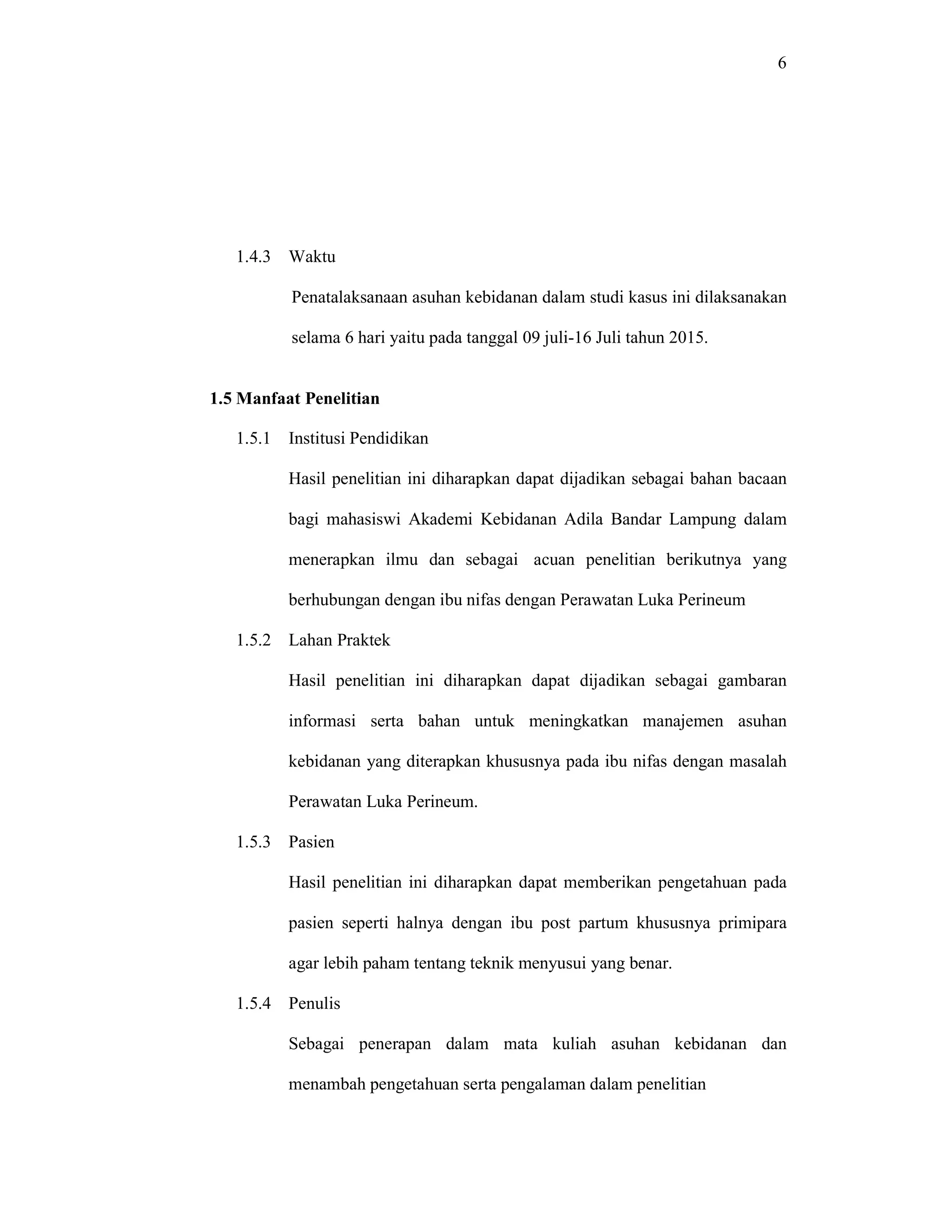 6
1.4.3 Waktu
Penatalaksanaan asuhan kebidanan dalam studi kasus ini dilaksanakan
selama 6 hari yaitu pada tanggal 09 juli-16 Juli tahun 2015.
1.5 Manfaat Penelitian
1.5.1 Institusi Pendidikan
Hasil penelitian ini diharapkan dapat dijadikan sebagai bahan bacaan
bagi mahasiswi Akademi Kebidanan Adila Bandar Lampung dalam
menerapkan ilmu dan sebagai acuan penelitian berikutnya yang
berhubungan dengan ibu nifas dengan Perawatan Luka Perineum
1.5.2 Lahan Praktek
Hasil penelitian ini diharapkan dapat dijadikan sebagai gambaran
informasi serta bahan untuk meningkatkan manajemen asuhan
kebidanan yang diterapkan khususnya pada ibu nifas dengan masalah
Perawatan Luka Perineum.
1.5.3 Pasien
Hasil penelitian ini diharapkan dapat memberikan pengetahuan pada
pasien seperti halnya dengan ibu post partum khususnya primipara
agar lebih paham tentang teknik menyusui yang benar.
1.5.4 Penulis
Sebagai penerapan dalam mata kuliah asuhan kebidanan dan
menambah pengetahuan serta pengalaman dalam penelitian
 
