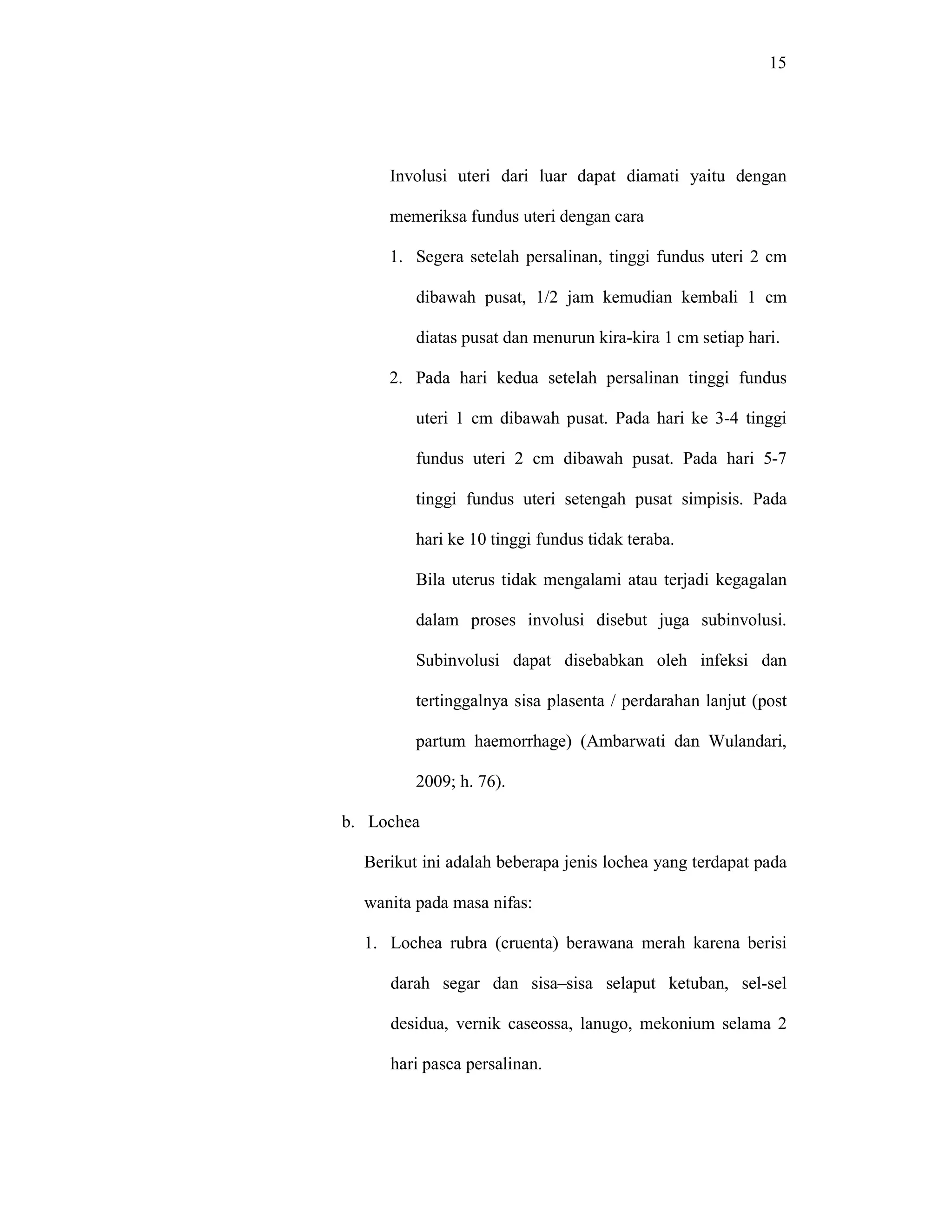 15
Involusi uteri dari luar dapat diamati yaitu dengan
memeriksa fundus uteri dengan cara
1. Segera setelah persalinan, tinggi fundus uteri 2 cm
dibawah pusat, 1/2 jam kemudian kembali 1 cm
diatas pusat dan menurun kira-kira 1 cm setiap hari.
2. Pada hari kedua setelah persalinan tinggi fundus
uteri 1 cm dibawah pusat. Pada hari ke 3-4 tinggi
fundus uteri 2 cm dibawah pusat. Pada hari 5-7
tinggi fundus uteri setengah pusat simpisis. Pada
hari ke 10 tinggi fundus tidak teraba.
Bila uterus tidak mengalami atau terjadi kegagalan
dalam proses involusi disebut juga subinvolusi.
Subinvolusi dapat disebabkan oleh infeksi dan
tertinggalnya sisa plasenta / perdarahan lanjut (post
partum haemorrhage) (Ambarwati dan Wulandari,
2009; h. 76).
b. Lochea
Berikut ini adalah beberapa jenis lochea yang terdapat pada
wanita pada masa nifas:
1. Lochea rubra (cruenta) berawana merah karena berisi
darah segar dan sisa–sisa selaput ketuban, sel-sel
desidua, vernik caseossa, lanugo, mekonium selama 2
hari pasca persalinan.
 