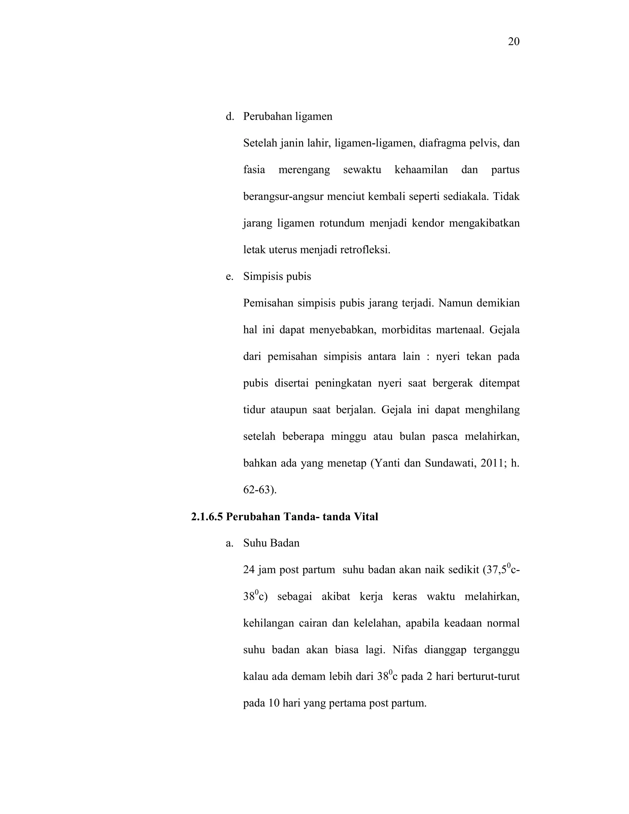 20
d. Perubahan ligamen
Setelah janin lahir, ligamen-ligamen, diafragma pelvis, dan
fasia merengang sewaktu kehaamilan dan partus
berangsur-angsur menciut kembali seperti sediakala. Tidak
jarang ligamen rotundum menjadi kendor mengakibatkan
letak uterus menjadi retrofleksi.
e. Simpisis pubis
Pemisahan simpisis pubis jarang terjadi. Namun demikian
hal ini dapat menyebabkan, morbiditas martenaal. Gejala
dari pemisahan simpisis antara lain : nyeri tekan pada
pubis disertai peningkatan nyeri saat bergerak ditempat
tidur ataupun saat berjalan. Gejala ini dapat menghilang
setelah beberapa minggu atau bulan pasca melahirkan,
bahkan ada yang menetap (Yanti dan Sundawati, 2011; h.
62-63).
2.1.6.5 Perubahan Tanda- tanda Vital
a. Suhu Badan
24 jam post partum suhu badan akan naik sedikit (37,50
c-
380
c) sebagai akibat kerja keras waktu melahirkan,
kehilangan cairan dan kelelahan, apabila keadaan normal
suhu badan akan biasa lagi. Nifas dianggap terganggu
kalau ada demam lebih dari 380
c pada 2 hari berturut-turut
pada 10 hari yang pertama post partum.
 