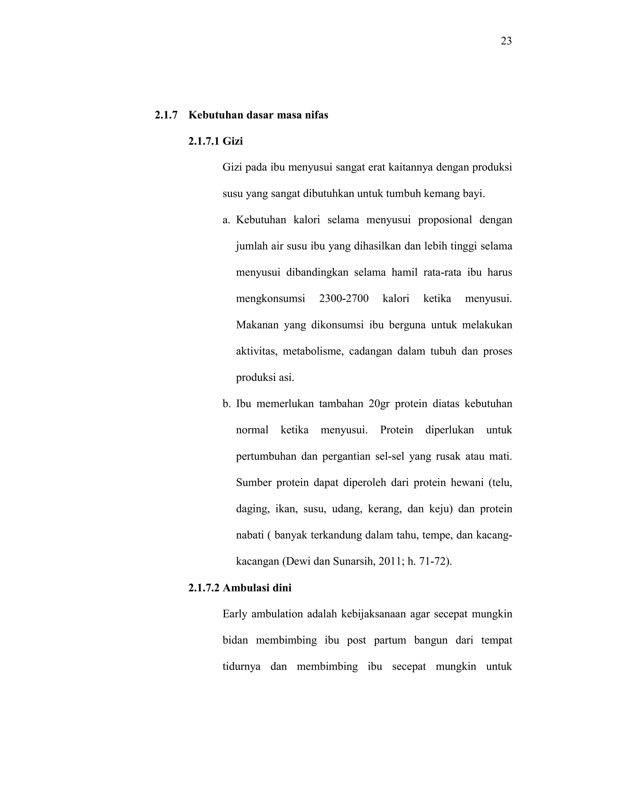 23
2.1.7 Kebutuhan dasar masa nifas
2.1.7.1 Gizi
Gizi pada ibu menyusui sangat erat kaitannya dengan produksi
susu yang sangat dibutuhkan untuk tumbuh kemang bayi.
a. Kebutuhan kalori selama menyusui proposional dengan
jumlah air susu ibu yang dihasilkan dan lebih tinggi selama
menyusui dibandingkan selama hamil rata-rata ibu harus
mengkonsumsi 2300-2700 kalori ketika menyusui.
Makanan yang dikonsumsi ibu berguna untuk melakukan
aktivitas, metabolisme, cadangan dalam tubuh dan proses
produksi asi.
b. Ibu memerlukan tambahan 20gr protein diatas kebutuhan
normal ketika menyusui. Protein diperlukan untuk
pertumbuhan dan pergantian sel-sel yang rusak atau mati.
Sumber protein dapat diperoleh dari protein hewani (telu,
daging, ikan, susu, udang, kerang, dan keju) dan protein
nabati ( banyak terkandung dalam tahu, tempe, dan kacang-
kacangan (Dewi dan Sunarsih, 2011; h. 71-72).
2.1.7.2 Ambulasi dini
Early ambulation adalah kebijaksanaan agar secepat mungkin
bidan membimbing ibu post partum bangun dari tempat
tidurnya dan membimbing ibu secepat mungkin untuk
 