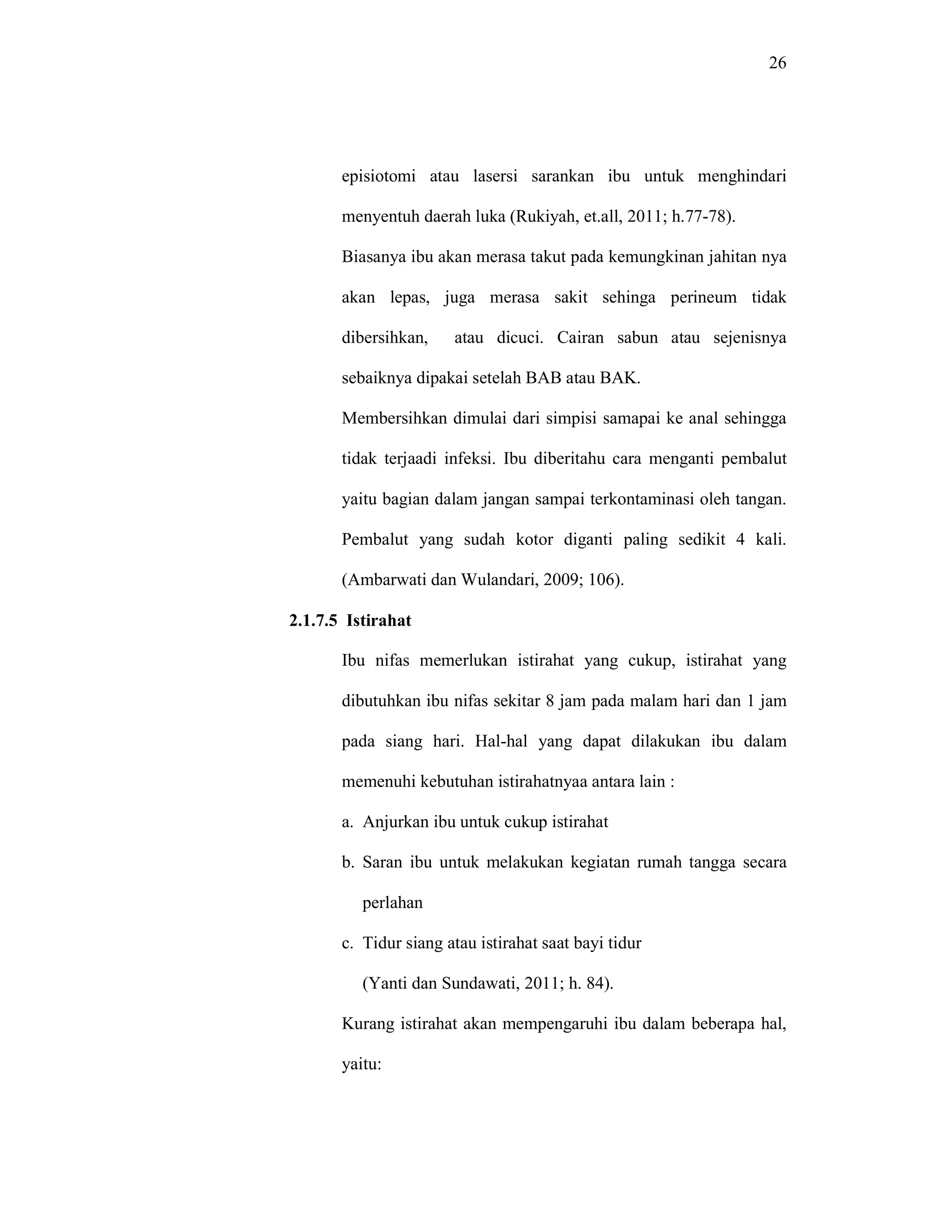 26
episiotomi atau lasersi sarankan ibu untuk menghindari
menyentuh daerah luka (Rukiyah, et.all, 2011; h.77-78).
Biasanya ibu akan merasa takut pada kemungkinan jahitan nya
akan lepas, juga merasa sakit sehinga perineum tidak
dibersihkan, atau dicuci. Cairan sabun atau sejenisnya
sebaiknya dipakai setelah BAB atau BAK.
Membersihkan dimulai dari simpisi samapai ke anal sehingga
tidak terjaadi infeksi. Ibu diberitahu cara menganti pembalut
yaitu bagian dalam jangan sampai terkontaminasi oleh tangan.
Pembalut yang sudah kotor diganti paling sedikit 4 kali.
(Ambarwati dan Wulandari, 2009; 106).
2.1.7.5 Istirahat
Ibu nifas memerlukan istirahat yang cukup, istirahat yang
dibutuhkan ibu nifas sekitar 8 jam pada malam hari dan 1 jam
pada siang hari. Hal-hal yang dapat dilakukan ibu dalam
memenuhi kebutuhan istirahatnyaa antara lain :
a. Anjurkan ibu untuk cukup istirahat
b. Saran ibu untuk melakukan kegiatan rumah tangga secara
perlahan
c. Tidur siang atau istirahat saat bayi tidur
(Yanti dan Sundawati, 2011; h. 84).
Kurang istirahat akan mempengaruhi ibu dalam beberapa hal,
yaitu:
 