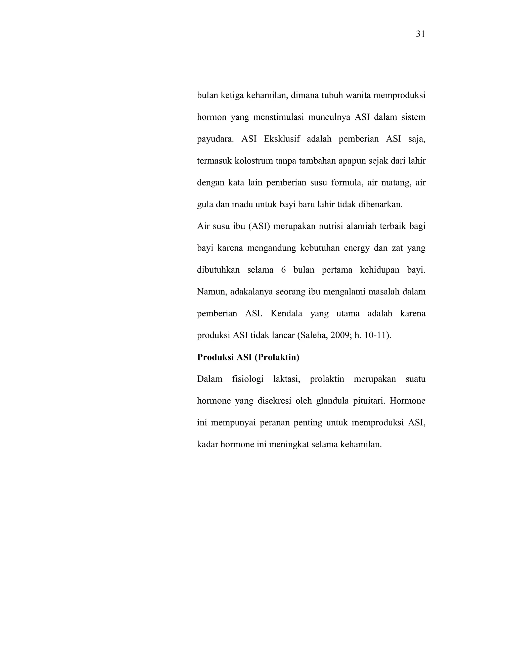 31
bulan ketiga kehamilan, dimana tubuh wanita memproduksi
hormon yang menstimulasi munculnya ASI dalam sistem
payudara. ASI Eksklusif adalah pemberian ASI saja,
termasuk kolostrum tanpa tambahan apapun sejak dari lahir
dengan kata lain pemberian susu formula, air matang, air
gula dan madu untuk bayi baru lahir tidak dibenarkan.
Air susu ibu (ASI) merupakan nutrisi alamiah terbaik bagi
bayi karena mengandung kebutuhan energy dan zat yang
dibutuhkan selama 6 bulan pertama kehidupan bayi.
Namun, adakalanya seorang ibu mengalami masalah dalam
pemberian ASI. Kendala yang utama adalah karena
produksi ASI tidak lancar (Saleha, 2009; h. 10-11).
Produksi ASI (Prolaktin)
Dalam fisiologi laktasi, prolaktin merupakan suatu
hormone yang disekresi oleh glandula pituitari. Hormone
ini mempunyai peranan penting untuk memproduksi ASI,
kadar hormone ini meningkat selama kehamilan.
 