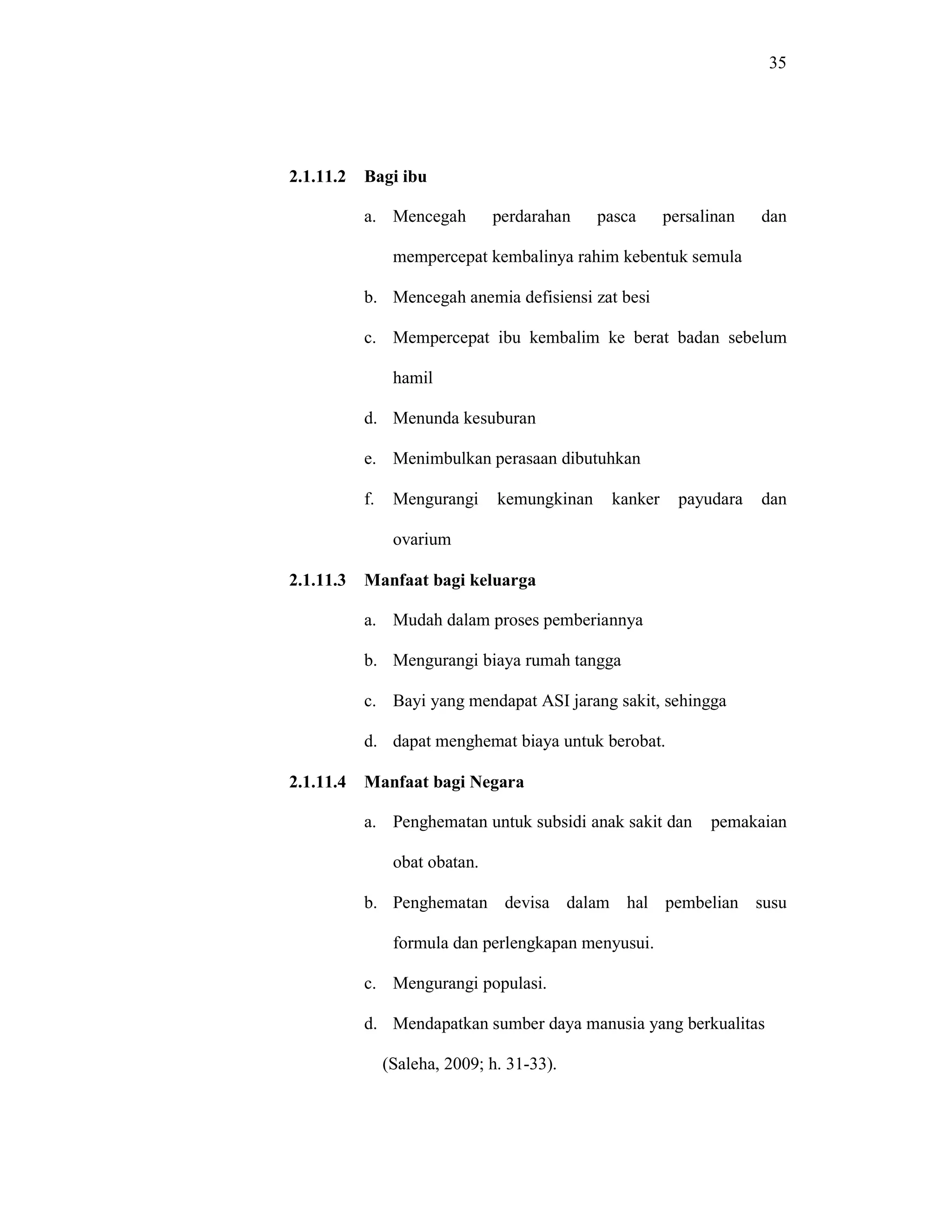 35
2.1.11.2 Bagi ibu
a. Mencegah perdarahan pasca persalinan dan
mempercepat kembalinya rahim kebentuk semula
b. Mencegah anemia defisiensi zat besi
c. Mempercepat ibu kembalim ke berat badan sebelum
hamil
d. Menunda kesuburan
e. Menimbulkan perasaan dibutuhkan
f. Mengurangi kemungkinan kanker payudara dan
ovarium
2.1.11.3 Manfaat bagi keluarga
a. Mudah dalam proses pemberiannya
b. Mengurangi biaya rumah tangga
c. Bayi yang mendapat ASI jarang sakit, sehingga
d. dapat menghemat biaya untuk berobat.
2.1.11.4 Manfaat bagi Negara
a. Penghematan untuk subsidi anak sakit dan pemakaian
obat obatan.
b. Penghematan devisa dalam hal pembelian susu
formula dan perlengkapan menyusui.
c. Mengurangi populasi.
d. Mendapatkan sumber daya manusia yang berkualitas
(Saleha, 2009; h. 31-33).
 
