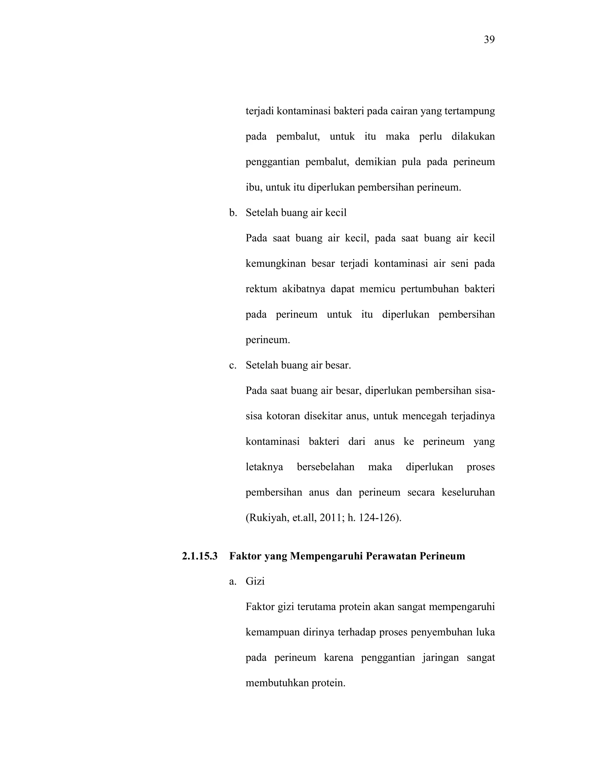 39
terjadi kontaminasi bakteri pada cairan yang tertampung
pada pembalut, untuk itu maka perlu dilakukan
penggantian pembalut, demikian pula pada perineum
ibu, untuk itu diperlukan pembersihan perineum.
b. Setelah buang air kecil
Pada saat buang air kecil, pada saat buang air kecil
kemungkinan besar terjadi kontaminasi air seni pada
rektum akibatnya dapat memicu pertumbuhan bakteri
pada perineum untuk itu diperlukan pembersihan
perineum.
c. Setelah buang air besar.
Pada saat buang air besar, diperlukan pembersihan sisa-
sisa kotoran disekitar anus, untuk mencegah terjadinya
kontaminasi bakteri dari anus ke perineum yang
letaknya bersebelahan maka diperlukan proses
pembersihan anus dan perineum secara keseluruhan
(Rukiyah, et.all, 2011; h. 124-126).
2.1.15.3 Faktor yang Mempengaruhi Perawatan Perineum
a. Gizi
Faktor gizi terutama protein akan sangat mempengaruhi
kemampuan dirinya terhadap proses penyembuhan luka
pada perineum karena penggantian jaringan sangat
membutuhkan protein.
 