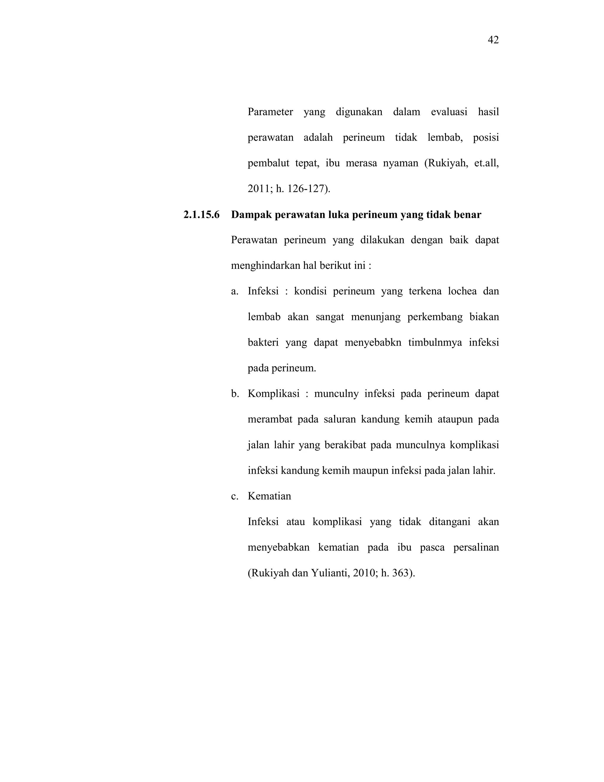 42
Parameter yang digunakan dalam evaluasi hasil
perawatan adalah perineum tidak lembab, posisi
pembalut tepat, ibu merasa nyaman (Rukiyah, et.all,
2011; h. 126-127).
2.1.15.6 Dampak perawatan luka perineum yang tidak benar
Perawatan perineum yang dilakukan dengan baik dapat
menghindarkan hal berikut ini :
a. Infeksi : kondisi perineum yang terkena lochea dan
lembab akan sangat menunjang perkembang biakan
bakteri yang dapat menyebabkn timbulnmya infeksi
pada perineum.
b. Komplikasi : munculny infeksi pada perineum dapat
merambat pada saluran kandung kemih ataupun pada
jalan lahir yang berakibat pada munculnya komplikasi
infeksi kandung kemih maupun infeksi pada jalan lahir.
c. Kematian
Infeksi atau komplikasi yang tidak ditangani akan
menyebabkan kematian pada ibu pasca persalinan
(Rukiyah dan Yulianti, 2010; h. 363).
 