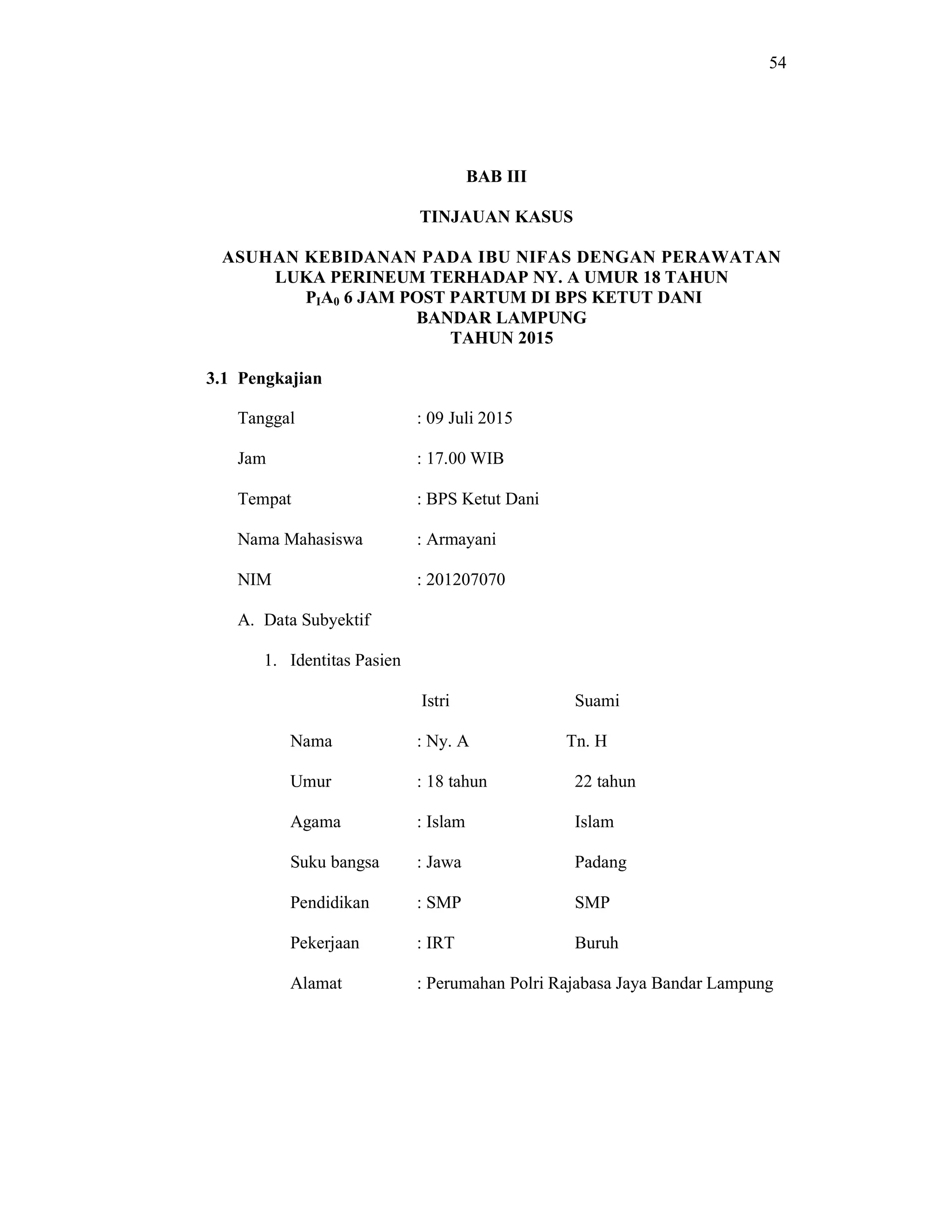 54
BAB III
TINJAUAN KASUS
ASUHAN KEBIDANAN PADA IBU NIFAS DENGAN PERAWATAN
LUKA PERINEUM TERHADAP NY. A UMUR 18 TAHUN
PIA0 6 JAM POST PARTUM DI BPS KETUT DANI
BANDAR LAMPUNG
TAHUN 2015
3.1 Pengkajian
Tanggal : 09 Juli 2015
Jam : 17.00 WIB
Tempat : BPS Ketut Dani
Nama Mahasiswa : Armayani
NIM : 201207070
A. Data Subyektif
1. Identitas Pasien
Istri Suami
Nama : Ny. A Tn. H
Umur : 18 tahun 22 tahun
Agama : Islam Islam
Suku bangsa : Jawa Padang
Pendidikan : SMP SMP
Pekerjaan : IRT Buruh
Alamat : Perumahan Polri Rajabasa Jaya Bandar Lampung
 