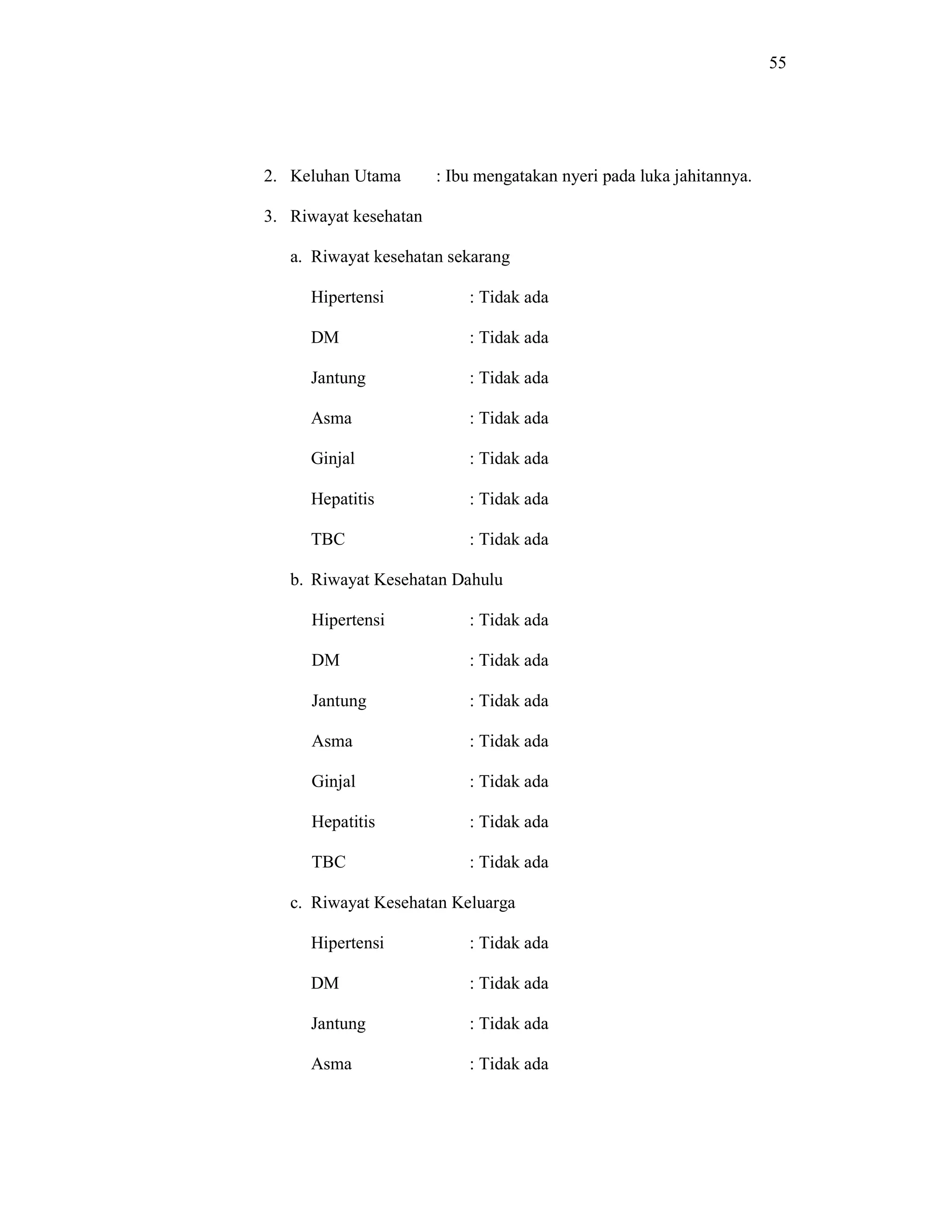 55
2. Keluhan Utama : Ibu mengatakan nyeri pada luka jahitannya.
3. Riwayat kesehatan
a. Riwayat kesehatan sekarang
Hipertensi : Tidak ada
DM : Tidak ada
Jantung : Tidak ada
Asma : Tidak ada
Ginjal : Tidak ada
Hepatitis : Tidak ada
TBC : Tidak ada
b. Riwayat Kesehatan Dahulu
Hipertensi : Tidak ada
DM : Tidak ada
Jantung : Tidak ada
Asma : Tidak ada
Ginjal : Tidak ada
Hepatitis : Tidak ada
TBC : Tidak ada
c. Riwayat Kesehatan Keluarga
Hipertensi : Tidak ada
DM : Tidak ada
Jantung : Tidak ada
Asma : Tidak ada
 