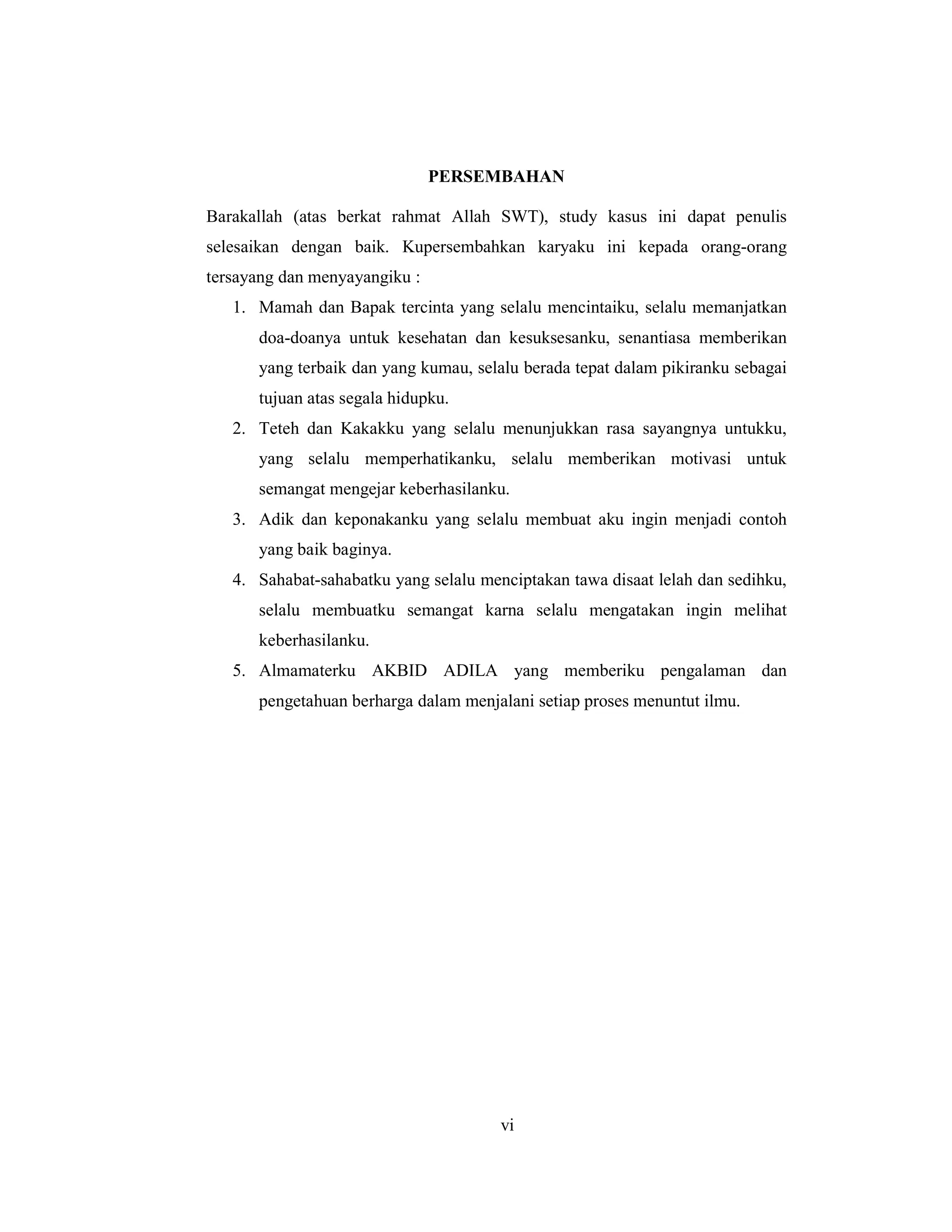7
PERSEMBAHAN
Barakallah (atas berkat rahmat Allah SWT), study kasus ini dapat penulis
selesaikan dengan baik. Kupersembahkan karyaku ini kepada orang-orang
tersayang dan menyayangiku :
1. Mamah dan Bapak tercinta yang selalu mencintaiku, selalu memanjatkan
doa-doanya untuk kesehatan dan kesuksesanku, senantiasa memberikan
yang terbaik dan yang kumau, selalu berada tepat dalam pikiranku sebagai
tujuan atas segala hidupku.
2. Teteh dan Kakakku yang selalu menunjukkan rasa sayangnya untukku,
yang selalu memperhatikanku, selalu memberikan motivasi untuk
semangat mengejar keberhasilanku.
3. Adik dan keponakanku yang selalu membuat aku ingin menjadi contoh
yang baik baginya.
4. Sahabat-sahabatku yang selalu menciptakan tawa disaat lelah dan sedihku,
selalu membuatku semangat karna selalu mengatakan ingin melihat
keberhasilanku.
5. Almamaterku AKBID ADILA yang memberiku pengalaman dan
pengetahuan berharga dalam menjalani setiap proses menuntut ilmu.
vi
 