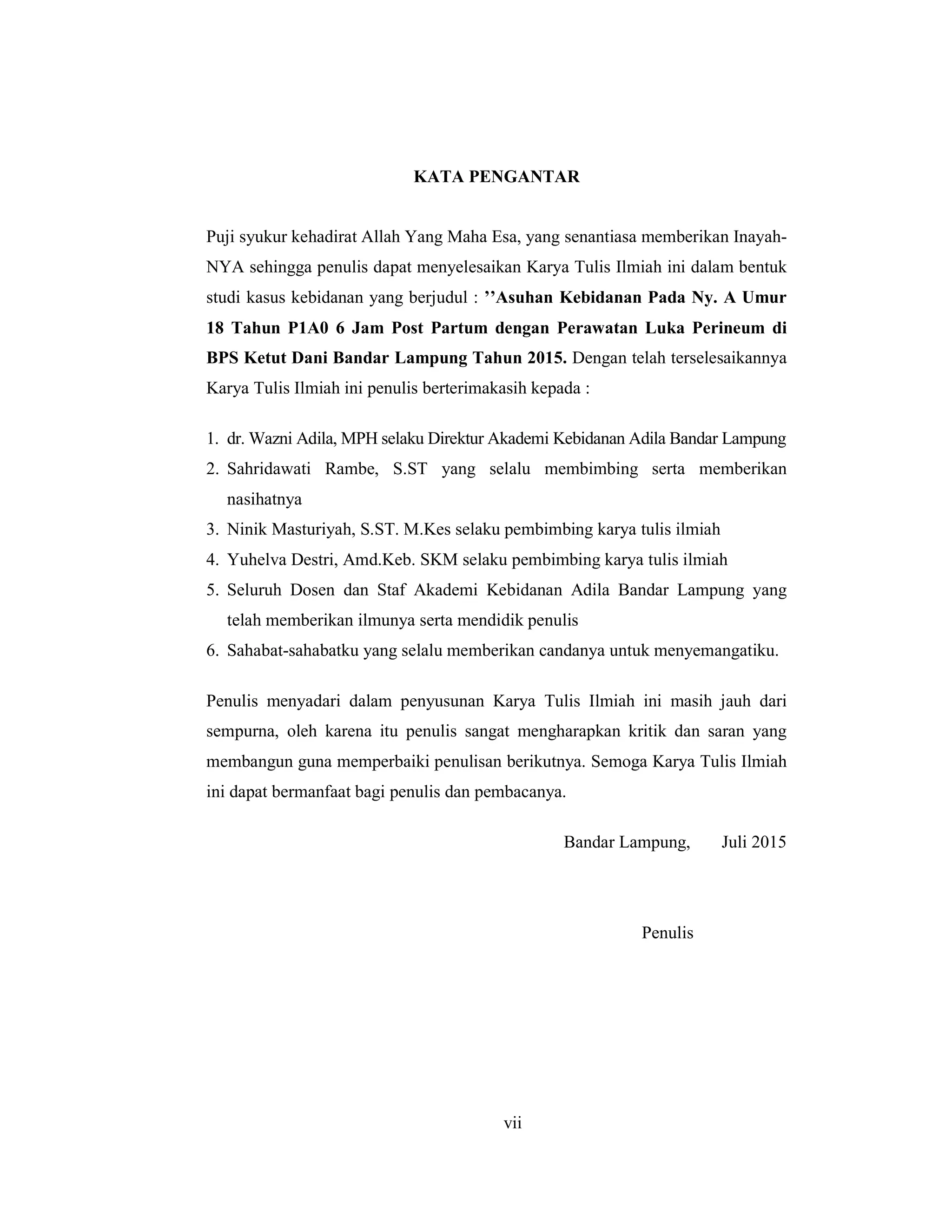 8
KATA PENGANTAR
Puji syukur kehadirat Allah Yang Maha Esa, yang senantiasa memberikan Inayah-
NYA sehingga penulis dapat menyelesaikan Karya Tulis Ilmiah ini dalam bentuk
studi kasus kebidanan yang berjudul : ’’Asuhan Kebidanan Pada Ny. A Umur
18 Tahun P1A0 6 Jam Post Partum dengan Perawatan Luka Perineum di
BPS Ketut Dani Bandar Lampung Tahun 2015. Dengan telah terselesaikannya
Karya Tulis Ilmiah ini penulis berterimakasih kepada :
1. dr. Wazni Adila, MPH selaku Direktur Akademi Kebidanan Adila Bandar Lampung
2. Sahridawati Rambe, S.ST yang selalu membimbing serta memberikan
nasihatnya
3. Ninik Masturiyah, S.ST. M.Kes selaku pembimbing karya tulis ilmiah
4. Yuhelva Destri, Amd.Keb. SKM selaku pembimbing karya tulis ilmiah
5. Seluruh Dosen dan Staf Akademi Kebidanan Adila Bandar Lampung yang
telah memberikan ilmunya serta mendidik penulis
6. Sahabat-sahabatku yang selalu memberikan candanya untuk menyemangatiku.
Penulis menyadari dalam penyusunan Karya Tulis Ilmiah ini masih jauh dari
sempurna, oleh karena itu penulis sangat mengharapkan kritik dan saran yang
membangun guna memperbaiki penulisan berikutnya. Semoga Karya Tulis Ilmiah
ini dapat bermanfaat bagi penulis dan pembacanya.
Bandar Lampung, Juli 2015
Penulis
vii
 