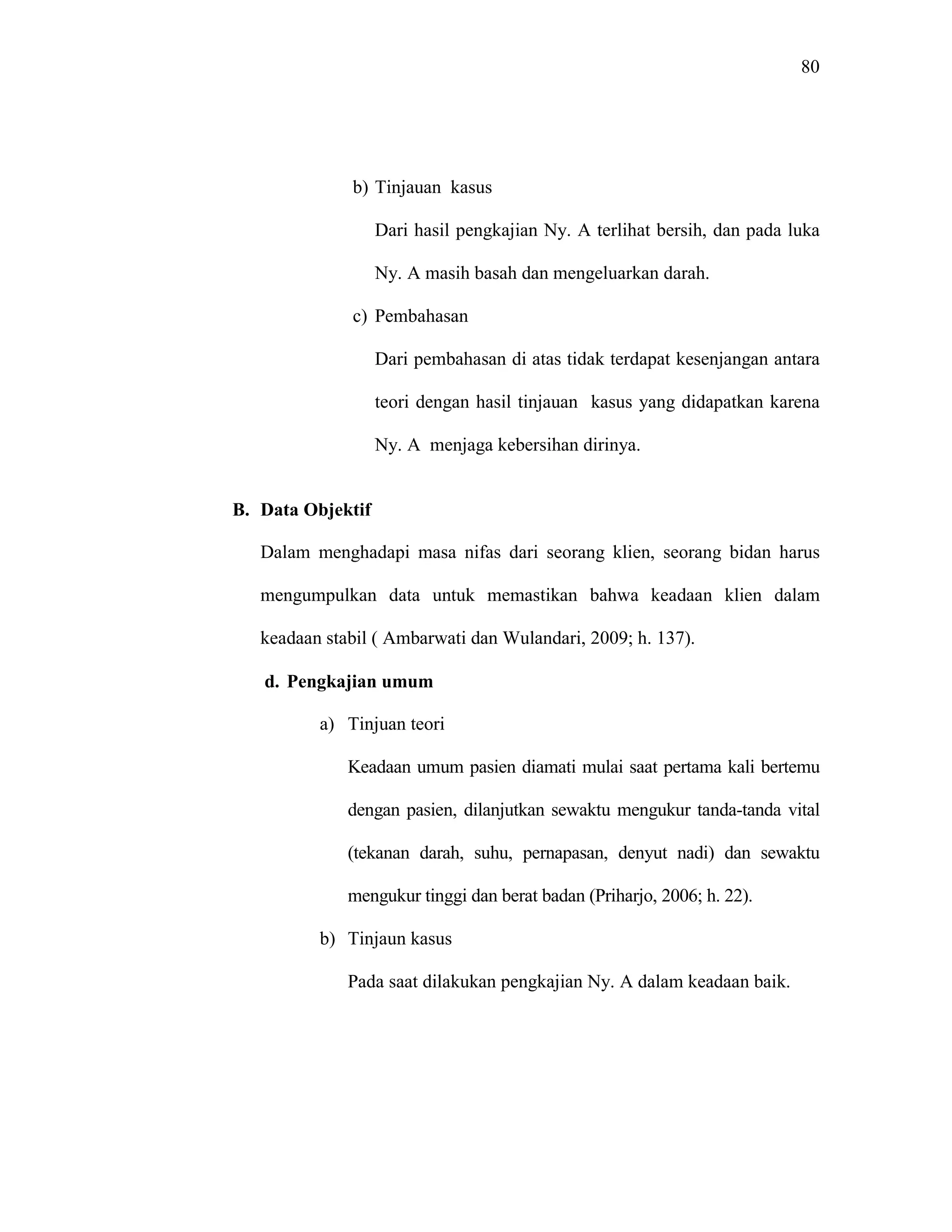 80
b) Tinjauan kasus
Dari hasil pengkajian Ny. A terlihat bersih, dan pada luka
Ny. A masih basah dan mengeluarkan darah.
c) Pembahasan
Dari pembahasan di atas tidak terdapat kesenjangan antara
teori dengan hasil tinjauan kasus yang didapatkan karena
Ny. A menjaga kebersihan dirinya.
B. Data Objektif
Dalam menghadapi masa nifas dari seorang klien, seorang bidan harus
mengumpulkan data untuk memastikan bahwa keadaan klien dalam
keadaan stabil ( Ambarwati dan Wulandari, 2009; h. 137).
d. Pengkajian umum
a) Tinjuan teori
Keadaan umum pasien diamati mulai saat pertama kali bertemu
dengan pasien, dilanjutkan sewaktu mengukur tanda-tanda vital
(tekanan darah, suhu, pernapasan, denyut nadi) dan sewaktu
mengukur tinggi dan berat badan (Priharjo, 2006; h. 22).
b) Tinjaun kasus
Pada saat dilakukan pengkajian Ny. A dalam keadaan baik.
 