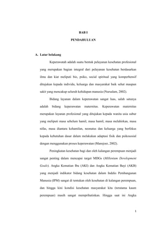 1
BAB I
PENDAHULUAN
A. Latar belakang
Keperawatah adalah suatu bentuk pelayanan kesehatan profesional
yang merupakan bagian integral dari pelayanan kesehatan berdasarkan
ilmu dan kiat meliputi bio, psiko, social spiritual yang komperhensif
ditujukan kepada individu, keluarga dan masyarakat baik sehat maupun
sakit yang mencakup seluruh kehidupan manusia (Nursalam, 2002).
Bidang layanan dalam keperawatan sangat luas, salah satunya
adalah bidang keperawatan maternitas. Keperawatan maternitas
merupakan layanan profesional yang ditujukan kepada wanita usia subur
yang meliputi masa sebelum hamil, masa hamil, masa melahirkan, masa
nifas, masa diantara kehamilan, neonatus dan keluarga yang berfokus
kepada kebutuhan dasar dalam melakukan adaptasi fisik dan psikososial
dengan menggunakan proses keperawatan (Mansjoer, 2002).
Peningkatan kesehatan bagi dan oleh kalangan perempuan menjadi
sangat penting dalam mencapai target MDGs (Millenium Development
Goals). Angka Kematian Ibu (AKI) dan Angka Kematian Bayi (AKB)
yang menjadi indikator bidang kesehatan dalam Indeks Pembangunan
Manusia (IPM) sangat di tentukan oleh kesehatan di kalangan perempuan,
dan hingga kini kondisi kesehatan masyarakat kita (terutama kaum
perempuan) masih sangat memprihatinkan. Hingga saat ini Angka
 