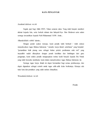 KATA PENGANTAR
Assalamu’alaikum wr.wb
Segala puji bagi Allah SWT, Tuhan semesta alam. Yang telah banyak memberi
nikmat kepada kita, serta berkah rahmat dan hidayah-Nya. Dan Sholawat serta salam
semoga tercurahkan kepada Nabi Muhammad SAW. Amin...
Alhamdulillahi robbil ‘alamin...
Dengan penuh syukur terucap, kami penulis telah berhasil / telah selesai
menyelesaikan tugas Bahasa Indonesia “ menulis karya ilmiah sederhana” yang berjudul
“pemanfatan kulit pisang susu sebagai bahan pokok pembuatan selai roti” yang
insyaalloh sudah dikerjakan dengan penuh ketelitian dan bimbingan dari guru
pengampu, kami selaku penulis mengucapkan terima kasih banyak kepada Ibu Ninuk
yang telah bersedia membantu kami dalam menyelesaikan tugas Bahasa Indonesia ini.
Semoga tugas karya ilmiah ini dapat bermanfaat bagi semua pembacanya, dan
dapat digunakan sebagai contoh untuk tugas adik-adik kelas berikutnya. Kiranya ada
tutur kata dan penulisan yang salah mohon dimaafkan.
Wassalamu’alaikum wr.wb
Penulis
 