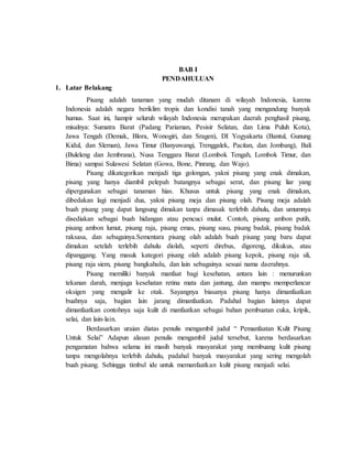 BAB I
PENDAHULUAN
1. Latar Belakang
Pisang adalah tanaman yang mudah ditanam di wilayah Indonesia, karena
Indonesia adalah negara beriklim tropis dan kondisi tanah yang mengandung banyak
humus. Saat ini, hampir seluruh wilayah Indonesia merupakan daerah penghasil pisang,
misalnya: Sumatra Barat (Padang Pariaman, Pesisir Selatan, dan Lima Puluh Kota),
Jawa Tengah (Demak, Blora, Wonogiri, dan Sragen), DI Yogyakarta (Bantul, Gunung
Kidul, dan Sleman), Jawa Timur (Banyuwangi, Trenggalek, Pacitan, dan Jombang), Bali
(Buleleng dan Jembrana), Nusa Tenggara Barat (Lombok Tengah, Lombok Timur, dan
Bima) sampai Sulawesi Selatan (Gowa, Bone, Pinrang, dan Wajo).
Pisang dikategorikan menjadi tiga golongan, yakni pisang yang enak dimakan,
pisang yang hanya diambil pelepah batangnya sebagai serat, dan pisang liar yang
dipergunakan sebagai tanaman hias. Khusus untuk pisang yang enak dimakan,
dibedakan lagi menjadi dua, yakni pisang meja dan pisang olah. Pisang meja adalah
buah pisang yang dapat langsung dimakan tanpa dimasak terlebih dahulu, dan umumnya
disediakan sebagai buah hidangan atau pencuci mulut. Contoh, pisang ambon putih,
pisang ambon lumut, pisang raja, pisang emas, pisang susu, pisang badak, pisang badak
raksasa, dan sebagainya.Sementara pisang olah adalah buah pisang yang baru dapat
dimakan setelah terlebih dahulu diolah, seperti direbus, digoreng, dikukus, atau
dipanggang. Yang masuk kategori pisang olah adalah pisang kepok, pisang raja uli,
pisang raja siem, pisang bangkahulu, dan lain sebagainya sesuai nama daerahnya.
Pisang memiliki banyak manfaat bagi kesehatan, antara lain : menurunkan
tekanan darah, menjaga kesehatan retina mata dan jantung, dan mampu memperlancar
oksigen yang mengalir ke otak. Sayangnya biasanya pisang hanya dimanfaatkan
buahnya saja, bagian lain jarang dimanfaatkan. Padahal bagian lainnya dapat
dimanfaatkan contohnya saja kulit di manfaatkan sebagai bahan pembuatan cuka, kripik,
selai, dan lain-lain.
Berdasarkan uraian diatas penulis mengambil judul “ Pemanfaatan Kulit Pisang
Untuk Selai” Adapun alasan penulis mengambil judul tersebut, karena berdasarkan
pengamatan bahwa selama ini masih banyak masyarakat yang membuang kulit pisang
tanpa mengolahnya terlebih dahulu, padahal banyak masyarakat yang sering mengolah
buah pisang. Sehingga timbul ide untuk memanfaatkan kulit pisang menjadi selai.
 