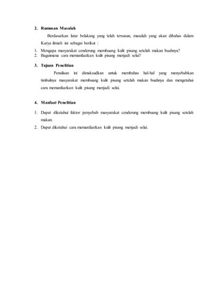 2. Rumusan Masalah
Berdasarkan latar belakang yang telah tersusun, masalah yang akan dibahas dalam
Karya ilmiah ini sebagai berikut :
1. Mengapa masyarakat cenderung membuang kulit pisang setelah makan buahnya?
2. Bagaimana cara memanfaatkan kulit pisang menjadi selai?
3. Tujuan Penelitian
Penulisan ini dimaksudkan untuk membahas hal-hal yang menyebabkan
timbulnya masyarakat membuang kulit pisang setelah makan buahnya dan mengetahui
cara memanfaatkan kulit pisang menjadi selai.
4. Manfaat Penelitian
1. Dapat diketahui faktor penyebab masyarakat cenderung membuang kulit pisang setelah
makan.
2. Dapat diketahui cara memanfaatkan kulit pisang menjadi selai.
 