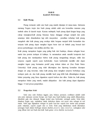 BAB II
KAJIAN PUSTAKA
1.1 Kulit Pisang
Pisang termasuk salah satu buah yang mudah dijumpai di mana-mana. Indonesia
memang Negara tropis dan buah pisang adalah salah satu komoditas tanaman yang
tumbuh subur di daerah tropis. Karena melimpah, buah pisang dijual dengan harga yang
cukup terjangkau.Kulit pisang biasanya hanya dianggap sebagai sampah dan pada
umumnya tidak dimanfaatkan lagi oleh masyarakat. penelitian terhadap kulit pisang
mengubah nilai kulit pisang yang awalnya tidak berguna menjadi lebih bermanfaat dan
ternyata kulit pisang dapat mengikat logam berat dari air limbah yang berasal dari
proses pertambangan dan aktifitas-aktifitas lain.
Kulit pisang merupakan bagian yang paling baik dari buahnya, dimana sebagian besar
nutrisi dan protein terdapat di kulitnya. Ia memutuskan untuk meneliti komposisi dari
kulit pisang dan mendapatkan bahwa kulit pisang mengandung nitrogen, sulfur dan
senyawa organik seperti asam karboksilat. Asam karboksilat memiliki sifat dapat
mengikat logam yang bermuatan positif yang terlarut dalam air (Sao Paulo States
University). Kulit pisang yang telah dikeringkan dan dipotong kemudian dicampur
dengan air yang tercemar, maka kulit pisang akan mengikat senyawa berbahaya yang
terdapat pada air, dan kulit pisang memiliki hasil yang lebih baik dibandingkan dengan
bahan penyaring yang biasa digunakan seperti karbon dan silica. Selain itu, kulit pisang
merupakan bahan yang murah, mudah didapatkan dan kulit pisang dapat digunakan
hingga 11 kali proses penjernihan.
2.2 Pengertian Selai
Selai atau selei (bahasa inggris; jam, bahasa perancis; confiture) adalah salah
satu jenis makanan awetan berupa sari buah atau buah-buahan yang sudah dihancurkan,
ditambah gula dan dimasak hingga kental atau berbentuk setengah padat. Selai tidak
dimakan begitu saja, melainkan untuk dioleskan diatas roti tawar atau sebagai isi roti
manis. Selai juga digunakan sebagai isi pada kue-kue seperti kue nastar atau pemanis
pada minuman, seperti yogurt dan es krim. Selai yang didalamnya masih ditemukan
potongan buah dalam berbagai ukuran disebut preserve atau conserves, sedangkan selai
yang dibuat dari sari buah dan kulit buah genus citrus disebut marmalade.
 