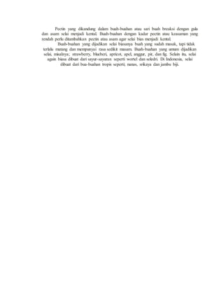Pectin yang dikandung dalam buah-buahan atau sari buah breaksi dengan gula
dan asam selai menjadi kental. Buah-buahan dengan kadar pectin atau keasaman yang
rendah perlu ditambahkan pectin atau asam agar selai bias menjadi kental.
Buah-buahan yang dijadikan selai biasanya buah yang sudah masak, tapi tidak
terlalu matang dan mempunyai rasa sedikit masam. Buah-buahan yang umum dijadikan
selai, misalnya; strawberry, blueberi, apricot, apel, anggur, pir, dan fig. Selain itu, selai
again biasa dibuat dari sayur-sayuran seperti wortel dan seledri. Di Indonesia, selai
dibuat dari bua-buahan tropis seperti; nanas, srikaya dan jambu biji.
 