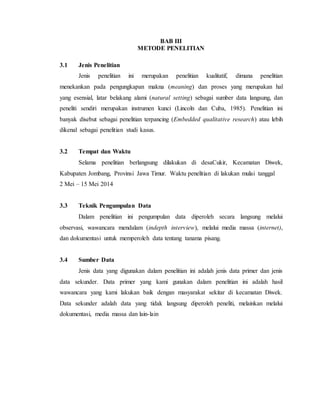 BAB III
METODE PENELITIAN
3.1 Jenis Penelitian
Jenis penelitian ini merupakan penelitian kualitatif, dimana penelitian
menekankan pada pengungkapan makna (meaning) dan proses yang merupakan hal
yang esensial, latar belakang alami (natural setting) sebagai sumber data langsung, dan
peneliti sendiri merupakan instrumen kunci (Lincoln dan Cuba, 1985). Penelitian ini
banyak disebut sebagai penelitian terpancing (Embedded qualitative research) atau lebih
dikenal sebagai penelitian studi kasus.
3.2 Tempat dan Waktu
Selama penelitian berlangsung dilakukan di desaCukir, Kecamatan Diwek,
Kabupaten Jombang, Provinsi Jawa Timur. Waktu penelitian di lakukan mulai tanggal
2 Mei – 15 Mei 2014
3.3 Teknik Pengumpulan Data
Dalam penelitian ini pengumpulan data diperoleh secara langsung melalui
observasi, wawancara mendalam (indepth interview), melalui media massa (internet),
dan dokumentasi untuk memperoleh data tentang tanama pisang.
3.4 Sumber Data
Jenis data yang digunakan dalam penelitian ini adalah jenis data primer dan jenis
data sekunder. Data primer yang kami gunakan dalam penelitian ini adalah hasil
wawancara yang kami lakukan baik dengan masyarakat sekitar di kecamatan Diwek.
Data sekunder adalah data yang tidak langsung diperoleh peneliti, melainkan melalui
dokumentasi, media massa dan lain-lain
 