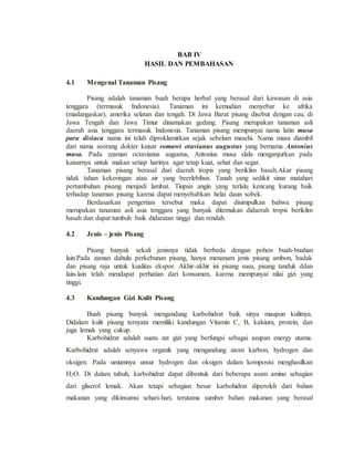 BAB IV
HASIL DAN PEMBAHASAN
4.1 Mengenal Tanaman Pisang
Pisang adalah tanaman buah berupa herbal yang berasal dari kawasan di asia
tenggara (termasuk Indonesia). Tanaman ini kemudian menyebar ke afrika
(madangaskar), amerika selatan dan tengah. Di Jawa Barat pisang disebut dengan cau, di
Jawa Tengah dan Jawa Timur dinamakan gedang. Pisang merupakan tanaman asli
daerah asia tenggara termasuk Indonesia. Tanaman pisang mempunyai nama latin musa
para disiaca nama ini telah diproklamirkan sejak sebelum masehi. Nama musa diambil
dari nama seorang dokter kaisar romawi otavianus augustus yang bernama Antonius
musa. Pada zzaman octavianus augustus, Antonius musa slalu menganjurkan pada
kaisarnya untuk makan setiap harinya agar tetap kuat, sehat dan segar.
Tanaman pisang berasal dari daerah tropis yang beriklim basah.Akar pisang
tidak tahan kekeringan atau air yang beerlebihsn. Tanah yang sedikit sinar matahari
pertumbuhan pisang menjadi lambat. Tiupan angin yang terlalu kencang kurang baik
terhadap tanaman pisang karena dapat menyebabkan helai daun sobek.
Berdasarkan pengertian tersebut maka dapat disimpulkan bahwa pisang
merupakan tanaman asli asia tenggara yang banyak ditemukan didaerah tropis beriklim
basah dan dapat tumbuh baik didaratan tinggi dan rendah.
4.2 Jenis – jenis Pisang
Pisang banyak sekali jenisnya tidak berbeda dengan pohon buah-buahan
lain.Pada zaman dahulu perkebunan pisang, hanya menanam jenis pisang ambon, badak
dan pisang raja untuk kualitas ekspor. Akhir-akhir ini pisang susu, pisang tanduk ddan
lain-lain telah mendapat perhatian dari konsumen, karena mempunyai nilai gizi yang
tinggi.
4.3 Kandungan Gizi Kulit Pisang
Buah pisang banyak mengandung karbohidrat baik sinya maupun kulitnya.
Didalam kulit pisang ternyata memiliki kandungan Vitamin C, B, kalsium, protein, dan
juga lemak yang cukup.
Karbohidrat adalah suatu zat gizi yang berfungsi sebagai asupan energy utama.
Karbohidrat adalah senyawa organik yang mengandung atom karbon, hydrogen dan
oksigen. Pada umumnya unsur hydrogen dan oksigen dalam komposisi menghasilkan
H2O. Di dalam tubuh, karbohidrat dapat dibentuk dari beberapa asam amino sebagian
dari gliserol lemak. Akan tetapi sebagian besar karbohidrat diperoleh dari bahan
makanan yang dikinsumsi sehari-hari, terutama sumber bahan makanan yang berasal
 