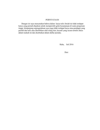 PERNYATAAN
Dengan ini saya menyatakan bahwa dalam karya tulis ilmiah ini tidak terdapat
karya yang pernah diajukan untuk memperoleh gelar kesarjanaan di suatu perguruan
tinggi, disepanjang sepengetahuan saya juga tidak terdapat karya atau pendapat yang
pernah dan tulis atau diterbitkan oleh orang lain, kecuali yang secara tertulis diacu
dalam naskah ini dan disebutkan dalam daftar pustaka.
Raha, Juli 2016
Desi
 