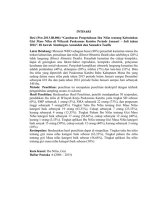 INTISARI
Desi (Psw.2013.IB.006) “Gambaran Pengetahuan Ibu Nifas tentang Kebutuhan
Gizi Mass Nifas di Wilayah Puskesmas Katobu Periode Januari – Juli tahun
2016”. Di bawah bimbingan Asmaidah dan Samudra Taufik
Latar Belakang: Menurut WHO sebagian besar (80%) penyebab kamatian utama ibu
terkait kehamilan, persalinan dan nifas (Direct Obstetric Death) dan selebihnya (20%)
tidak langsung (Direct Abstetric Death). Penyebab kematian ibu cukup kompleks,
dapat di golongkan atas faktor-faktor reproduksi, kompleks obstetrik, pelayanan
kesehatan dan sosial-ekonomi. Penyebab komplikasi obstetrik langsung kematian ibu
adalah perdarahan (40%), eklampsia (20%), infeksi (7%) dan lain-lain (33%). Data
ibu nifas yang diperoleh dari Puskesmas Katobu Raha Kabupaten Muna ibu yang
sedang dalam masa nifas pada tahun 2015 periode bulan Januari sampai Desember
sebanyak 610 ibu dan pada tahun 2016 periode bulan Januari sampai Juni sebanyak
340 ibu.
Metode Penelitian: penelitian ini merupakan penelitian deskriptif dengan tekhnik
pengambilan sampling secara Accidental
Hasil Penelitian: Berdasarkan Hasil Penelitian, peneliti mendapatkan 30 responden,
pendidikan ibu nifas di Wilayah Kerja Puskesmas Katobu yaitu tingkat SD sebesar
(0%), SMP sebanyak 1 orang (3%), SMA sebanyak 22 orang (73%), dan perguruan
tinggi sebanyak 7 orang(24%). Tingkat Tahu Ibu Nifas tentang Gizi Mass Nifas
kategori baik sebanyak 19 orang (63,33%), Cukup sebanyak 7 orang (23,33%),
kurang sebanyak 4 orang (13,33%). Tingkat Paham Ibu Nifas tentang Gizi Mass
Nifas kategori baik sebanyak 17 orang (56,66%), cukup sebanyak 12 orang (40%),
kurang 1 orang (3,33%). Tingkat aplikasi Ibu Nifas tentang Gizi Masa Nifas kategori
baik senyak 15 orang (50%), cukup senyak 12 orang (40%), kurang sebanyak 3 orang
(10%)
Kesimpulan: Berdasarkan hasil penelitian dapat di simpulkan. Tingkat tahu ibu nifas
tentang gizi masa nifas kategori baik sebesar (63,33%), Tingkat paham ibu nifas
tentang gizi Masa nifas kategori baik sebesar (56,66%), Tingkat aplikasi ibu nifas
tentang gizi masa nifas kategori baik sebesar (50%)
Kata Kunci: Ibu Nifas, Gizi
Daftar Pustaka :6 (2006 – 2015)
 