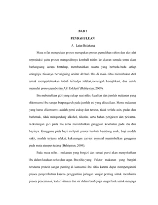 BAB I
PENDAHULUAN
A. Latar Belakang
Masa nifas merupakan proses merupakan proses pemulihan rahim dan alat-alat
reproduksi yaitu proses mengecilnnya kembali rahim ke ukuran semula tentu akan
berlangsung secara bertahap, membutuhkan waktu yang berbeda-beda setiap
orangnya, biasanya berlangsung sekitar 40 hari. Ibu di masa nifas memerlukan diet
untuk mempertahankan tubuh terhadpa infeksi,mencegah komplikasi, dan untuk
memulai proses pemberian ASI Esklusif (Bahiyatun, 2009).
Ibu mebutuhkan gizi yang cukup saat nifas. kualitas dan jumlah makanan yang
dikonsumsi ibu sangat berpengaruh pada jumlah asi yang dihasilkan. Menu makanan
yang harus dikonsumsi adalah porsi cukup dan teratur, tidak terlalu asin, pedas dan
berlemak, tidak mengandung alkohol, nikotin, serta bahan pengawet dan pewarna.
Kekurangan gizi pada ibu nifas menimbulkan gangguan kesehatan pada ibu dan
bayinya. Gangguan pada bayi meliputi proses tumbuh kembang anak, bayi mudah
sakit, mudah terkena nfeksi, kekurangan zat-zat esensial menimbulkan gangguan
pada mata ataupun tulang (Bahiyatun, 2009).
Pada masa nifas , makanan yang bergizi dan sesuai porsi akan menyebabkan
ibu dalam keadaan sehat dan segar. Ibu nifas yang Faktor makanan yang bergizi
terutama protein sangat penting di konsumsi ibu nifas karena dapat mempengaruhi
proses penyembuhan karena penggantian jaringan sangat penting untuk membantu
proses pencernaan, kadar vitamin dan air dalam buah juga sangat baik untuk menjaga
 