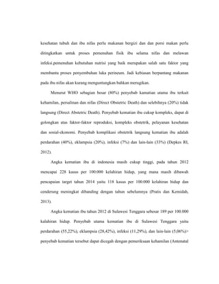 kesehatan tubuh dan ibu nifas perlu makanan bergizi dan dan porsi makan perlu
ditingkatkan untuk proses pemenuhan fisik ibu selama nifas dan melawan
infeksi.pemenuhan kebutuhan nutrisi yang baik merupakan salah satu faktor yang
membantu proses penyembuhan luka perineum. Jadi kebiasan berpantang makanan
pada ibu nifas akan kurang menguntungkan bahkan merugikan.
Menurut WHO sebagian besar (80%) penyebab kamatian utama ibu terkait
kehamilan, persalinan dan nifas (Direct Obstetric Death) dan selebihnya (20%) tidak
langsung (Direct Abstetric Death). Penyebab kematian ibu cukup kompleks, dapat di
golongkan atas faktor-faktor reproduksi, kompleks obstetrik, pelayanan kesehatan
dan sosial-ekonomi. Penyebab komplikasi obstetrik langsung kematian ibu adalah
perdarahan (40%), eklampsia (20%), infeksi (7%) dan lain-lain (33%) (Depkes RI,
2012).
Angka kematian ibu di indonesia masih cukup tinggi, pada tahun 2012
mencapai 228 kasus per 100.000 kelahiran hidup, yang mana masih dibawah
pencapaian target tahun 2014 yaitu 118 kasus per 100.000 kelahiran hidup dan
cenderung meningkat dibanding dengan tahun sebelumnya (Pratis dan Kemidah,
2013).
Angka kematian ibu tahun 2012 di Sulawesi Tenggara sebesar 189 per 100.000
kalahiran hidup. Penyebab utama kematian ibu di Sulawesi Tenggara yaitu
perdarahan (55,22%), eklampsia (28,42%), infeksi (11,29%), dan lain-lain (5,06%)>
penyebab kematian tersebut dapat dicegah dengan pemeriksaan kehamilan (Antenatal
 