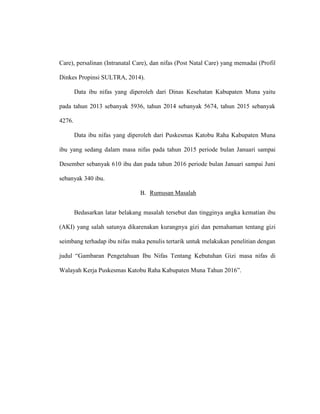 Care), persalinan (Intranatal Care), dan nifas (Post Natal Care) yang memadai (Profil
Dinkes Propinsi SULTRA, 2014).
Data ibu nifas yang diperoleh dari Dinas Kesehatan Kabupaten Muna yaitu
pada tahun 2013 sebanyak 5936, tahun 2014 sebanyak 5674, tahun 2015 sebanyak
4276.
Data ibu nifas yang diperoleh dari Puskesmas Katobu Raha Kabupaten Muna
ibu yang sedang dalam masa nifas pada tahun 2015 periode bulan Januari sampai
Desember sebanyak 610 ibu dan pada tahun 2016 periode bulan Januari sampai Juni
sebanyak 340 ibu.
B. Rumusan Masalah
Bedasarkan latar belakang masalah tersebut dan tingginya angka kematian ibu
(AKI) yang salah satunya dikarenakan kurangnya gizi dan pemahaman tentang gizi
seimbang terhadap ibu nifas maka penulis tertarik untuk melakukan penelitian dengan
judul “Gambaran Pengetahuan Ibu Nifas Tentang Kebutuhan Gizi masa nifas di
Walayah Kerja Puskesmas Katobu Raha Kabupaten Muna Tahun 2016”.
 