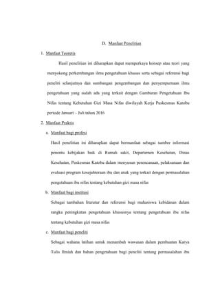 D. Manfaat Penelitian
1. Manfaat Teoretis
Hasil penelitian ini diharapkan dapat memperkaya konsep atau teori yang
menyokong perkembangan ilmu pengetahuan khusus serta sebagai referensi bagi
peneliti selanjutnya dan sumbangan pengembangan dan penyempurnaan ilmu
pengetahuan yang sudah ada yang terkait dengan Gambaran Pengetahuan Ibu
Nifas tentang Kebutuhan Gizi Masa Nifas diwilayah Kerja Puskesmas Katobu
periode Januari – Juli tahun 2016
2. Manfaat Praktis
a. Manfaat bagi profesi
Hasil penelitian ini diharapkan dapat bermanfaat sebagai sumber informasi
penentu kebijakan baik di Rumah sakit, Departemen Kesehatan, Dinas
Kesehatan, Puskesmas Katobu dalam menyusun perencanaan, pelaksanaan dan
evaluasi program kesejahteraan ibu dan anak yang terkait dengan permasalahan
pengetahuan ibu nifas tentang kebutuhan gizi masa nifas
b. Manfaat bagi institusi
Sebagai tambahan literatur dan referensi bagi mahasiswa kebidanan dalam
rangka peningkatan pengetahuan khususnya tentang pengetahuan ibu nifas
tentang kebutuhan gizi masa nifas
c. Manfaat bagi peneliti
Sebagai wahana latihan untuk menambah wawasan dalam pembuatan Karya
Tulis Ilmiah dan bahan pengetahuan bagi peneliti tentang permasalahan ibu
 