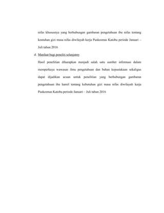 nifas khususnya yang berhubungan gambaran pengetahuan ibu nifas tentang
keutuhan gizi masa nifas diwilayah kerja Puskesmas Katobu periode Januari –
Juli tahun 2016
d. Manfaat bagi peneliti selanjutny
Hasil penelitian diharapkan menjadi salah satu sumber informasi dalam
memperkaya wawasan ilmu pengetahuan dan bahan kepustakaan sekaligus
dapat dijadikan acuan untuk penelitian yang berhubungan gambaran
pengetahuan ibu hamil tentang kebutuhan gizi masa nifas diwilayah kerja
Puskesmas Katobu periode Januari – Juli tahun 2016
 